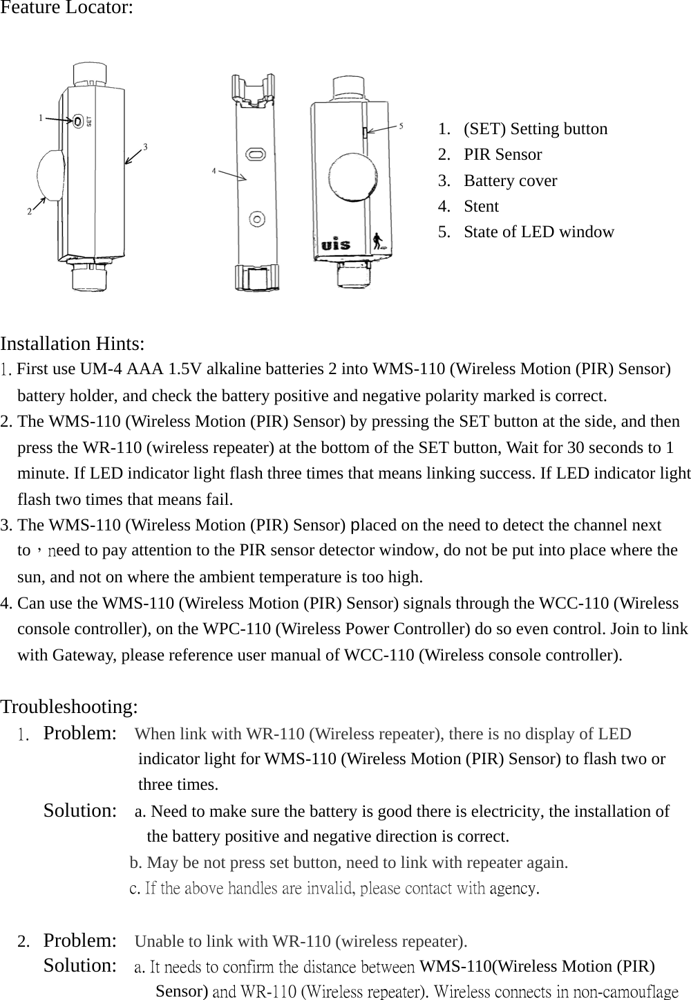 Feature Locator:       Installation Hints:  1. First use UM-4 AAA 1.5V alkaline batteries 2 into WMS-110 (Wireless Motion (PIR) Sensor) battery holder, and check the battery positive and negative polarity marked is correct. 2. The WMS-110 (Wireless Motion (PIR) Sensor) by pressing the SET button at the side, and then press the WR-110 (wireless repeater) at the bottom of the SET button, Wait for 30 seconds to 1 minute. If LED indicator light flash three times that means linking success. If LED indicator light flash two times that means fail. 3. The WMS-110 (Wireless Motion (PIR) Sensor) placed on the need to detect the channel next to，need to pay attention to the PIR sensor detector window, do not be put into place where the sun, and not on where the ambient temperature is too high. 4. Can use the WMS-110 (Wireless Motion (PIR) Sensor) signals through the WCC-110 (Wireless console controller), on the WPC-110 (Wireless Power Controller) do so even control. Join to link with Gateway, please reference user manual of WCC-110 (Wireless console controller).   Troubleshooting:  1.  Problem:  When link with WR-110 (Wireless repeater), there is no display of LED    indicator light for WMS-110 (Wireless Motion (PIR) Sensor) to flash two or three times.      Solution:  a. Need to make sure the battery is good there is electricity, the installation of the battery positive and negative direction is correct. b. May be not press set button, need to link with repeater again.                c. If the above handles are invalid, please contact with agency.  2.  Problem:  Unable to link with WR-110 (wireless repeater).    Solution:    a. It needs to confirm the distance between WMS-110(Wireless Motion (PIR) Sensor) and WR-110 (Wireless repeater). Wireless connects in non-camouflage 1.  (SET) Setting button 2. PIR Sensor 3. Battery cover 4.  Stent   5.  State of LED window 