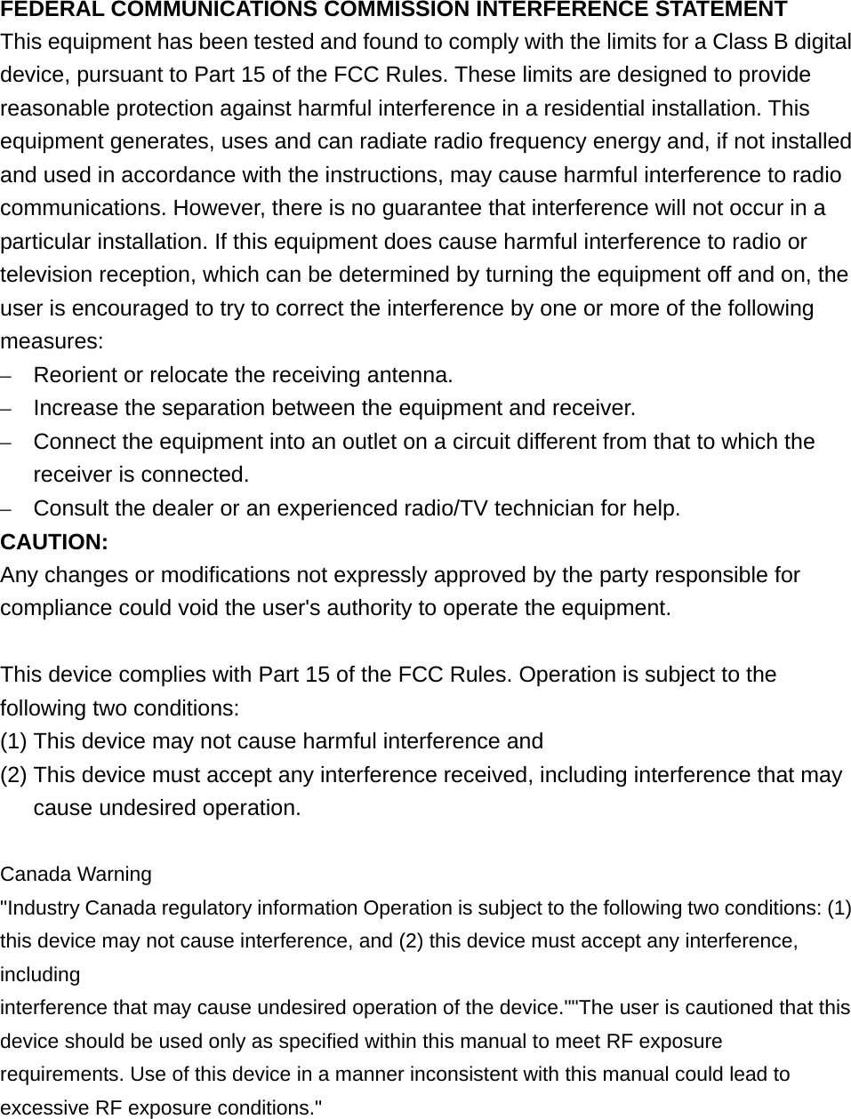 FEDERAL COMMUNICATIONS COMMISSION INTERFERENCE STATEMENT This equipment has been tested and found to comply with the limits for a Class B digital device, pursuant to Part 15 of the FCC Rules. These limits are designed to provide reasonable protection against harmful interference in a residential installation. This equipment generates, uses and can radiate radio frequency energy and, if not installed and used in accordance with the instructions, may cause harmful interference to radio communications. However, there is no guarantee that interference will not occur in a particular installation. If this equipment does cause harmful interference to radio or television reception, which can be determined by turning the equipment off and on, the user is encouraged to try to correct the interference by one or more of the following measures: –  Reorient or relocate the receiving antenna. –  Increase the separation between the equipment and receiver. –  Connect the equipment into an outlet on a circuit different from that to which the receiver is connected. –  Consult the dealer or an experienced radio/TV technician for help. CAUTION: Any changes or modifications not expressly approved by the party responsible for compliance could void the user&apos;s authority to operate the equipment.  This device complies with Part 15 of the FCC Rules. Operation is subject to the following two conditions: (1) This device may not cause harmful interference and (2) This device must accept any interference received, including interference that may cause undesired operation.  Canada Warning &quot;Industry Canada regulatory information Operation is subject to the following two conditions: (1) this device may not cause interference, and (2) this device must accept any interference, including interference that may cause undesired operation of the device.&quot;&quot;The user is cautioned that this device should be used only as specified within this manual to meet RF exposure requirements. Use of this device in a manner inconsistent with this manual could lead to excessive RF exposure conditions.&quot;    