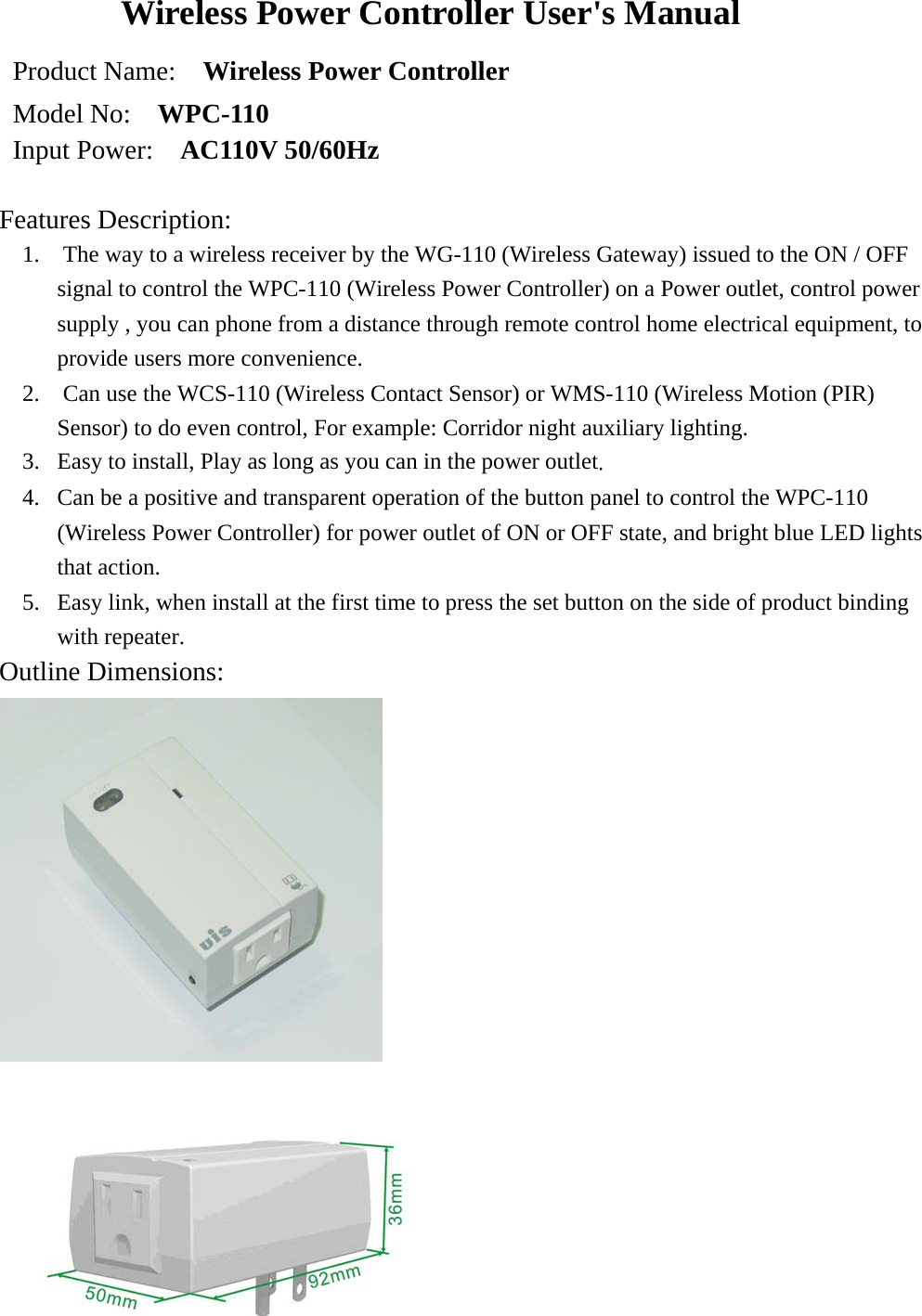 Wireless Power Controller User&apos;s Manual Product Name:    Wireless Power Controller   Model No:    WPC-110 Input Power:   AC110V 50/60Hz  Features Description:  1.    The way to a wireless receiver by the WG-110 (Wireless Gateway) issued to the ON / OFF signal to control the WPC-110 (Wireless Power Controller) on a Power outlet, control power supply , you can phone from a distance through remote control home electrical equipment, to provide users more convenience. 2.    Can use the WCS-110 (Wireless Contact Sensor) or WMS-110 (Wireless Motion (PIR) Sensor) to do even control, For example: Corridor night auxiliary lighting. 3.  Easy to install, Play as long as you can in the power outlet. 4.  Can be a positive and transparent operation of the button panel to control the WPC-110 (Wireless Power Controller) for power outlet of ON or OFF state, and bright blue LED lights that action. 5.  Easy link, when install at the first time to press the set button on the side of product binding with repeater. Outline Dimensions:    