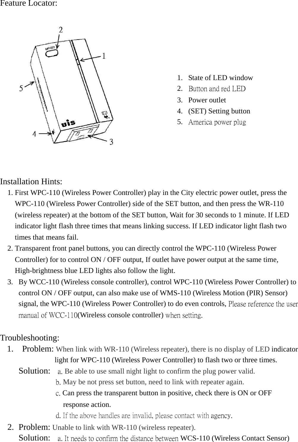 Feature Locator:   Installation Hints:    1. First WPC-110 (Wireless Power Controller) play in the City electric power outlet, press the WPC-110 (Wireless Power Controller) side of the SET button, and then press the WR-110 (wireless repeater) at the bottom of the SET button, Wait for 30 seconds to 1 minute. If LED indicator light flash three times that means linking success. If LED indicator light flash two times that means fail. 2. Transparent front panel buttons, you can directly control the WPC-110 (Wireless Power Controller) for to control ON / OFF output, If outlet have power output at the same time, High-brightness blue LED lights also follow the light. 3.  By WCC-110 (Wireless console controller), control WPC-110 (Wireless Power Controller) to control ON / OFF output, can also make use of WMS-110 (Wireless Motion (PIR) Sensor) signal, the WPC-110 (Wireless Power Controller) to do even controls, Please reference the user manual of WCC-110(Wireless console controller) when setting.  Troubleshooting:   1.  Problem: When link with WR-110 (Wireless repeater), there is no display of LED indicator light for WPC-110 (Wireless Power Controller) to flash two or three times.      Solution:  a. Be able to use small night light to confirm the plug power valid.                b. May be not press set button, need to link with repeater again.                c. Can press the transparent button in positive, check there is ON or OFF response action.                d. If the above handles are invalid, please contact with agency.   2. Problem: Unable to link with WR-110 (wireless repeater).    Solution:    a. It needs to confirm the distance between WCS-110 (Wireless Contact Sensor) 1.  State of LED window 2.  Button and red LED  3. Power outlet  4.  (SET) Setting button 5.  America power plug 