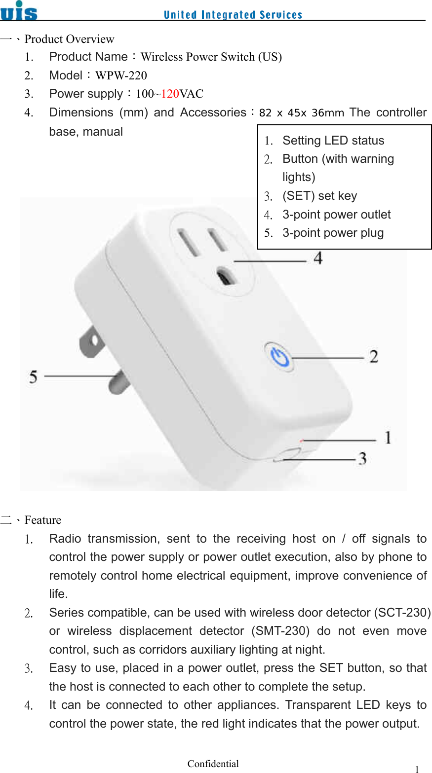  Confidential  1一、Product Overview 1. Product Name：Wireless Power Switch (US) 2. Model：WPW-220 3. Power supply：100~120VA C  4. Dimensions  (mm)  and  Accessories：82 x 45x 36mm The  controller base, manual      二、Feature 1. Radio  transmission,  sent  to  the  receiving  host  on  /  off  signals to control the power supply or power outlet execution, also by phone to remotely control home electrical equipment, improve convenience of life. 2. Series compatible, can be used with wireless door detector (SCT-230) or  wireless  displacement  detector  (SMT-230)  do  not  even  move control, such as corridors auxiliary lighting at night. 3. Easy to use, placed in a power outlet, press the SET button, so that the host is connected to each other to complete the setup. 4. It  can  be  connected  to  other  appliances.  Transparent  LED  keys  to control the power state, the red light indicates that the power output. 1. Setting LED status 2. Button (with warning lights) 3. (SET) set key 4. 3-point power outlet 5. 3-point power plug 