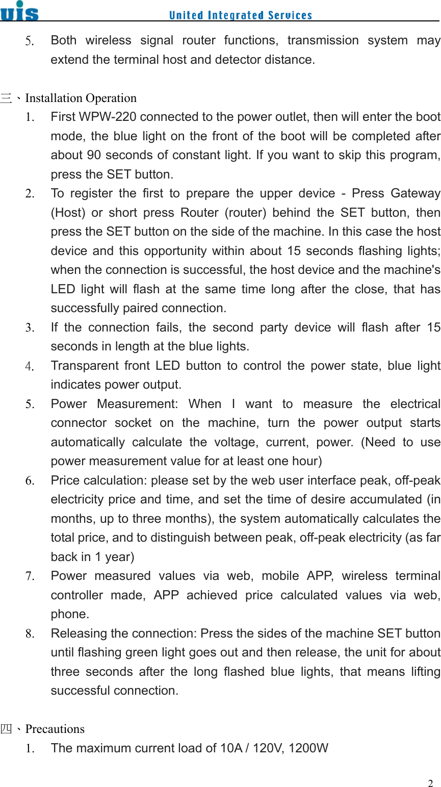    25. Both  wireless  signal  router  functions,  transmission  system  may extend the terminal host and detector distance.  三、Installation Operation 1. First WPW-220 connected to the power outlet, then will enter the boot mode, the blue light on the front of  the boot will be  completed after about 90 seconds of constant light. If you want to skip this program, press the SET button. 2. To  register  the  first  to  prepare  the  upper  device  -  Press  Gateway (Host)  or  short  press  Router  (router)  behind  the  SET  button,  then press the SET button on the side of the machine. In this case the host device  and  this  opportunity  within  about 15  seconds  flashing  lights; when the connection is successful, the host device and the machine&apos;s LED  light  will  flash  at  the  same  time  long  after  the  close,  that  has successfully paired connection. 3. If  the  connection  fails,  the  second  party  device  will  flash  after  15 seconds in length at the blue lights. 4. Transparent  front  LED  button  to  control  the  power  state,  blue  light indicates power output. 5. Power  Measurement:  When  I  want  to  measure  the  electrical connector  socket  on  the  machine,  turn  the  power  output  starts automatically  calculate  the  voltage,  current,  power.  (Need  to  use power measurement value for at least one hour) 6. Price calculation: please set by the web user interface peak, off-peak electricity price and time, and set the time of desire accumulated (in months, up to three months), the system automatically calculates the total price, and to distinguish between peak, off-peak electricity (as far back in 1 year) 7. Power  measured  values  via  web,  mobile  APP,  wireless  terminal controller  made,  APP  achieved  price  calculated  values  via  web, phone. 8. Releasing the connection: Press the sides of the machine SET button until flashing green light goes out and then release, the unit for about three  seconds  after  the  long  flashed  blue  lights,  that  means  lifting successful connection.  四、Precautions 1. The maximum current load of 10A / 120V, 1200W 