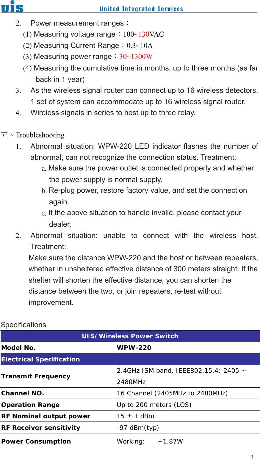    32. Power measurement ranges： (1) Measuring voltage range：100~130VA C  (2) Measuring Current Range：0.3~10A (3) Measuring power range：30~1300W (4) Measuring the cumulative time in months, up to three months (as far back in 1 year) 3. As the wireless signal router can connect up to 16 wireless detectors. 1 set of system can accommodate up to 16 wireless signal router. 4. Wireless signals in series to host up to three relay.  五、Troubleshooting 1. Abnormal  situation:  WPW-220  LED  indicator  flashes  the  number  of abnormal, can not recognize the connection status. Treatment:            a. Make sure the power outlet is connected properly and whether the power supply is normal supply.            b. Re-plug power, restore factory value, and set the connection again.            c. If the above situation to handle invalid, please contact your dealer. 2. Abnormal  situation:  unable  to  connect  with  the  wireless  host. Treatment: Make sure the distance WPW-220 and the host or between repeaters, whether in unsheltered effective distance of 300 meters straight. If the shelter will shorten the effective distance, you can shorten the distance between the two, or join repeaters, re-test without improvement.  Specifications UIS/Wireless Power Switch Model No.  WPW-220 Electrical Specification Transmit Frequency  2.4GHz ISM band, IEEE802.15.4: 2405 ~ 2480MHz Channel NO.  16 Channel (2405MHz to 2480MHz) Operation Range  Up to 200 meters (LOS) RF Nominal output power  15 ± 1 dBm RF Receiver sensitivity  -97 dBm(typ) Power Consumption  Working:    ~1.87W 