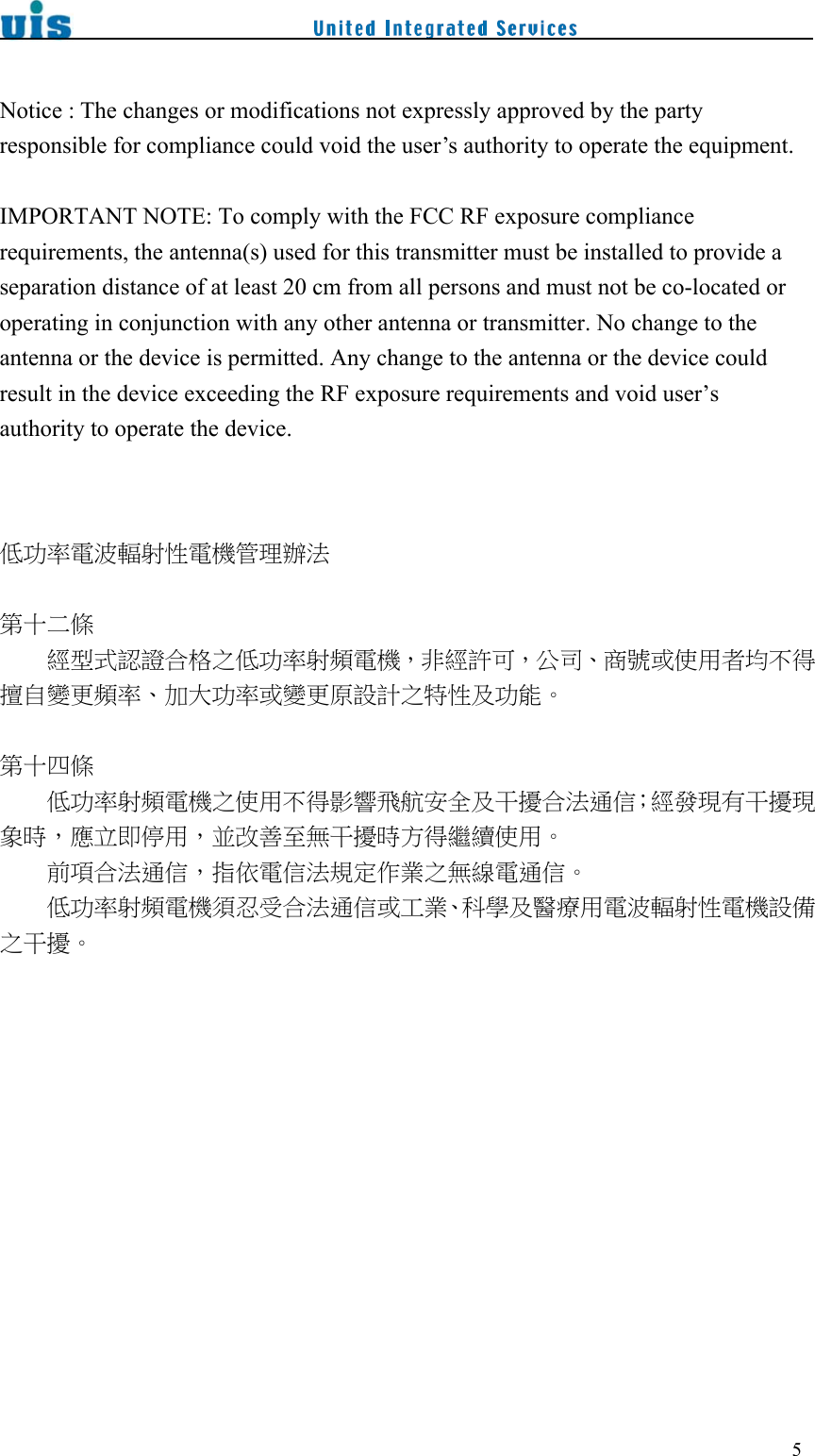 5Notice : The changes or modifications not expressly approved by the party responsible for compliance could void the user’s authority to operate the equipment. IMPORTANT NOTE: To comply with the FCC RF exposure compliance requirements, the antenna(s) used for this transmitter must be installed to provide a separation distance of at least 20 cm from all persons and must not be co-located or operating in conjunction with any other antenna or transmitter. No change to the antenna or the device is permitted. Any change to the antenna or the device could result in the device exceeding the RF exposure requirements and void user’s authority to operate the device.低功率電波輻射性電機管理辦法第十二條  經型式認證合格之低功率射頻電機，非經許可，公司、商號或使用者均不得擅自變更頻率、加大功率或變更原設計之特性及功能。第十四條  低功率射頻電機之使用不得影響飛航安全及干擾合法通信；經發現有干擾現象時，應立即停用，並改善至無干擾時方得繼續使用。前項合法通信，指依電信法規定作業之無線電通信。  低功率射頻電機須忍受合法通信或工業、科學及醫療用電波輻射性電機設備之干擾。