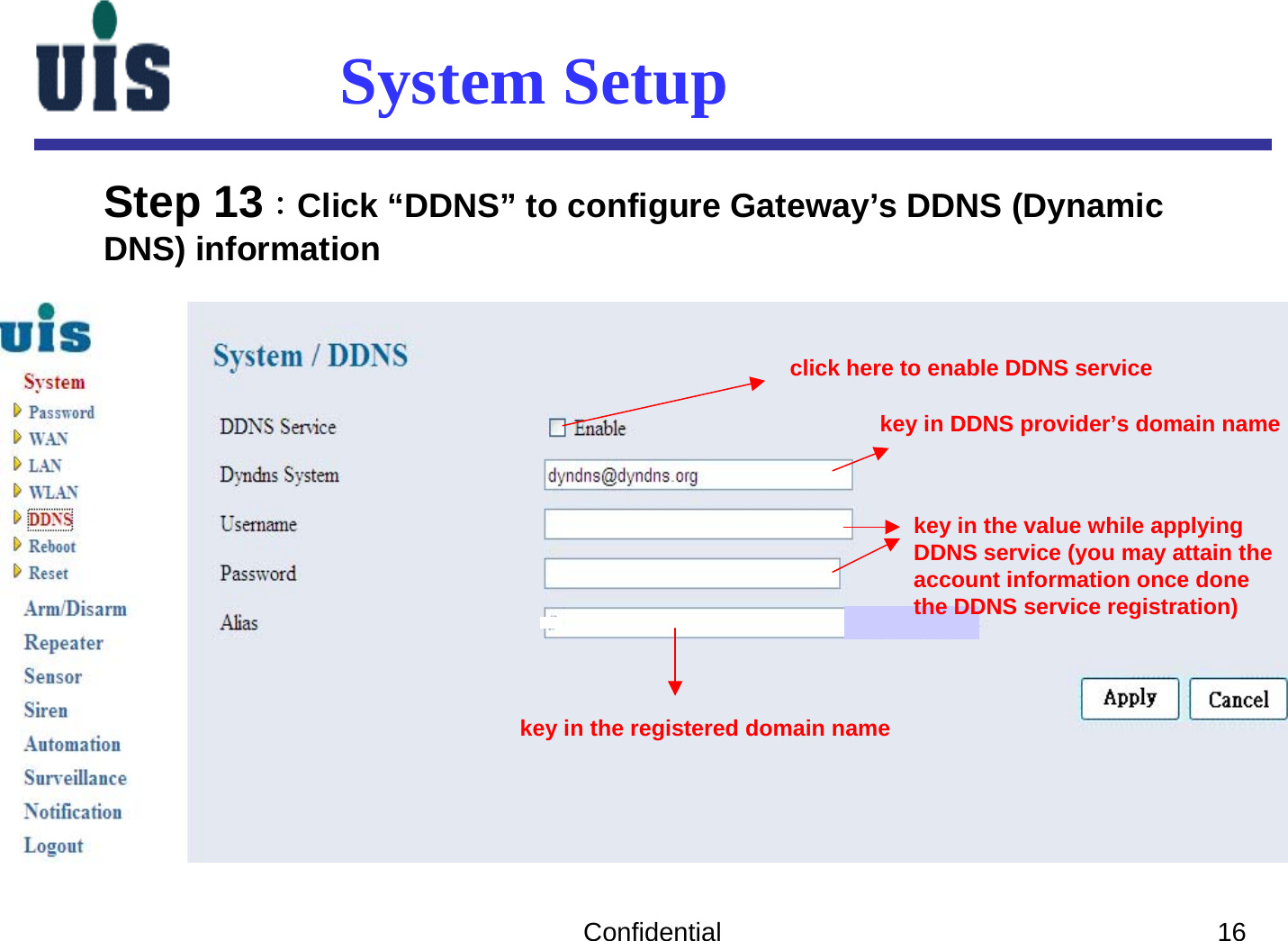 Confidential 16System SetupStep 13：Click “DDNS” to configure Gateway’s DDNS (DynamicDNS) information click here to enable DDNS servicekey in DDNS provider’s domain namekey in the value while applyingDDNS service (you may attain theaccount information once donethe DDNS service registration)key in the registered domain name 