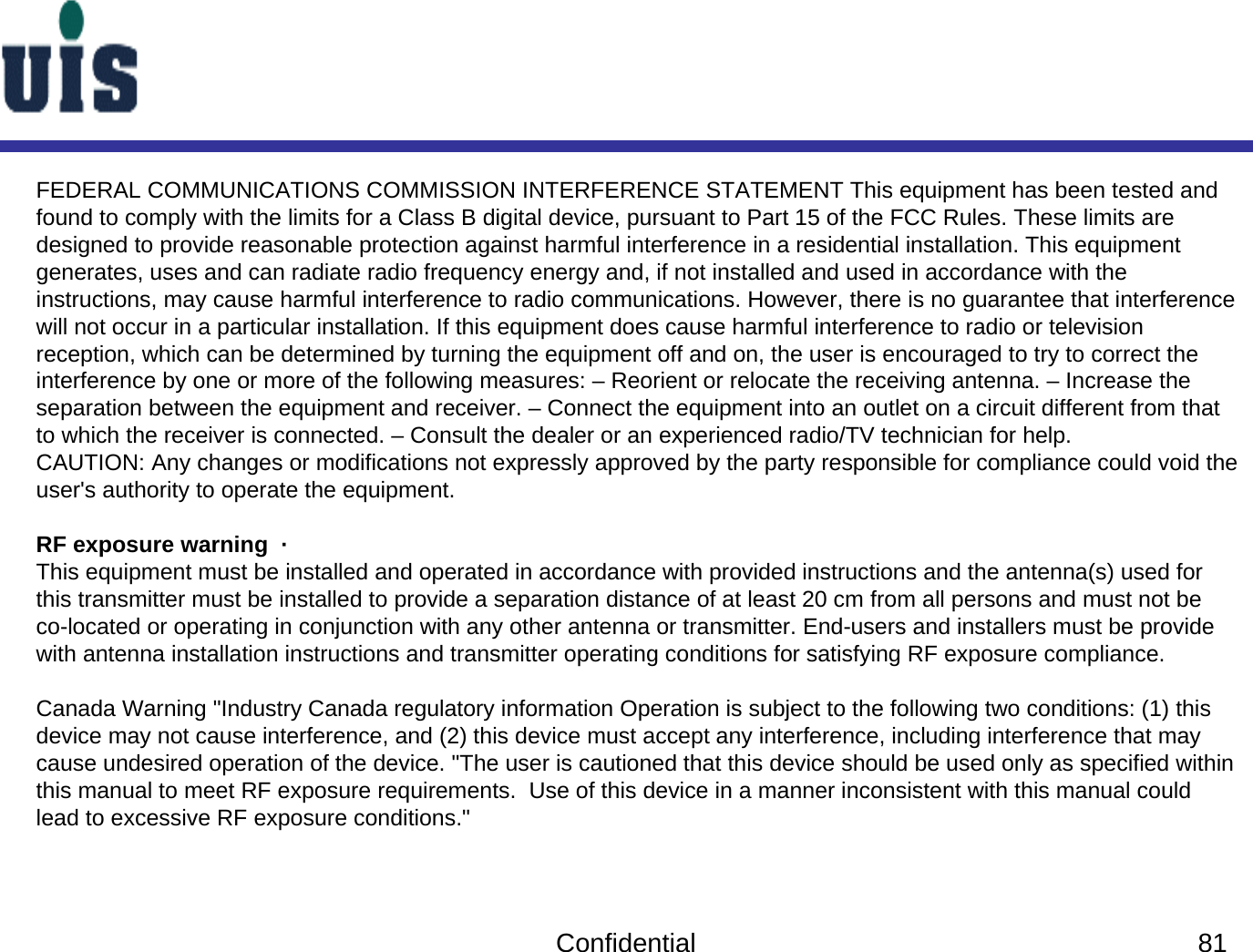 Confidential 81FEDERAL COMMUNICATIONS COMMISSION INTERFERENCE STATEMENT This equipment has been tested and found to comply with the limits for a Class B digital device, pursuant to Part 15 of the FCC Rules. These limits are designed to provide reasonable protection against harmful interference in a residential installation. This equipment generates, uses and can radiate radio frequency energy and, if not installed and used in accordance with the instructions, may cause harmful interference to radio communications. However, there is no guarantee that interference will not occur in a particular installation. If this equipment does cause harmful interference to radio or television reception, which can be determined by turning the equipment off and on, the user is encouraged to try to correct the interference by one or more of the following measures: – Reorient or relocate the receiving antenna. – Increase the separation between the equipment and receiver. – Connect the equipment into an outlet on a circuit different from that to which the receiver is connected. – Consult the dealer or an experienced radio/TV technician for help. CAUTION: Any changes or modifications not expressly approved by the party responsible for compliance could void the user&apos;s authority to operate the equipment. RF exposure warning  ·This equipment must be installed and operated in accordance with provided instructions and the antenna(s) used for this transmitter must be installed to provide a separation distance of at least 20 cm from all persons and must not be co-located or operating in conjunction with any other antenna or transmitter. End-users and installers must be provide with antenna installation instructions and transmitter operating conditions for satisfying RF exposure compliance.Canada Warning &quot;Industry Canada regulatory information Operation is subject to the following two conditions: (1) this device may not cause interference, and (2) this device must accept any interference, including interference that may cause undesired operation of the device. &quot;The user is cautioned that this device should be used only as specified within this manual to meet RF exposure requirements.  Use of this device in a manner inconsistent with this manual could lead to excessive RF exposure conditions.&quot;