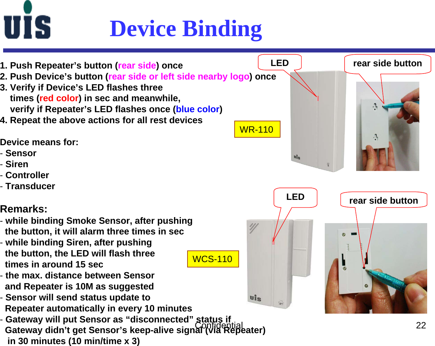 Confidential 22WR-110WCS-110LEDLED rear side buttonrear side buttonDevice Binding1. Push Repeater’s button (rear side) once2. Push Device’s button (rear side or left side nearby logo) once3. Verify if Device’s LED flashes threetimes (red color) in sec and meanwhile,verify if Repeater’s LED flashes once (blue color) 4. Repeat the above actions for all rest devicesDevice means for:-Sensor-Siren-Controller-TransducerRemarks:-while binding Smoke Sensor, after pushingthe button, it will alarm three times in sec  -while binding Siren, after pushingthe button, the LED will flash threetimes in around 15 sec-the max. distance between Sensorand Repeater is 10M as suggested-Sensor will send status update toRepeater automatically in every 10 minutes-Gateway will put Sensor as “disconnected” status if Gateway didn’t get Sensor’s keep-alive signal (via Repeater)in 30 minutes (10 min/time x 3) 