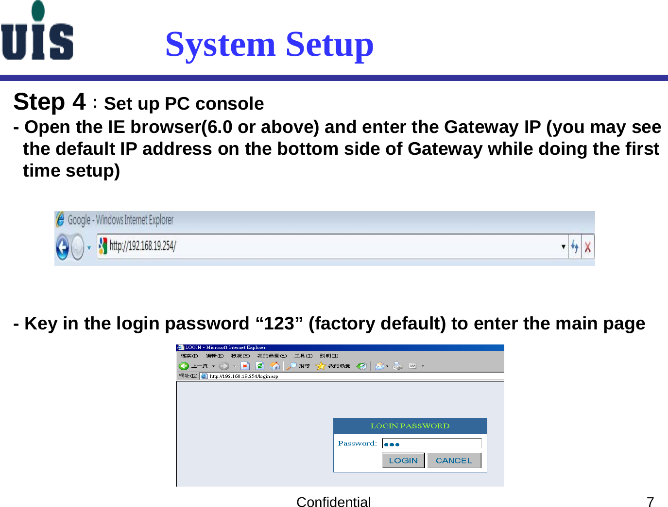 Confidential 7System SetupStep 4：Set up PC console- Open the IE browser(6.0 or above) and enter the Gateway IP (you may seethe default IP address on the bottom side of Gateway while doing the first time setup)- Key in the login password “123” (factory default) to enter the main page