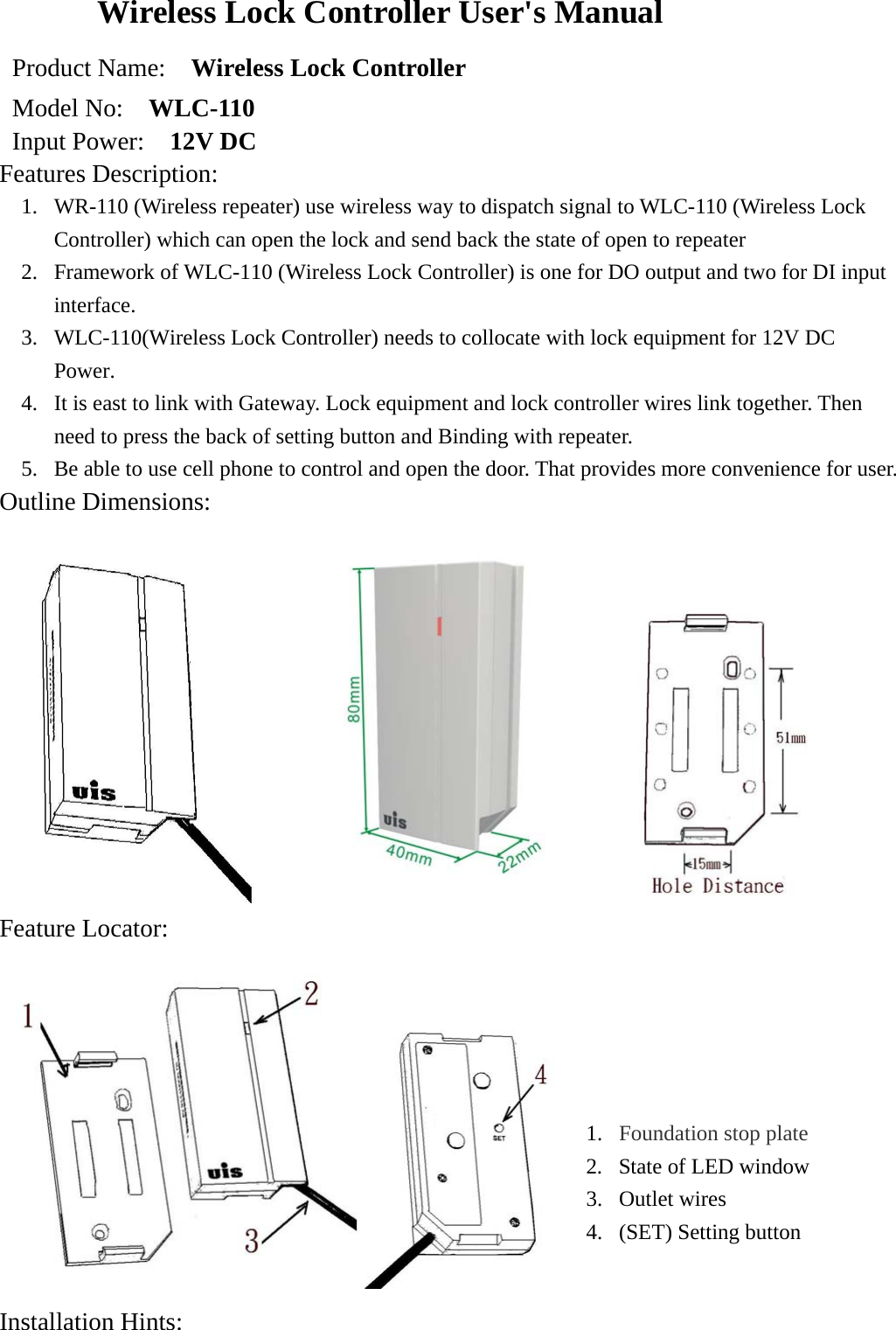 Wireless Lock Controller User&apos;s Manual Product Name:    Wireless Lock Controller   Model No:    WLC-110 Input Power:    12V DC Features Description:  1.  WR-110 (Wireless repeater) use wireless way to dispatch signal to WLC-110 (Wireless Lock Controller) which can open the lock and send back the state of open to repeater 2.  Framework of WLC-110 (Wireless Lock Controller) is one for DO output and two for DI input interface.  3.  WLC-110(Wireless Lock Controller) needs to collocate with lock equipment for 12V DC Power. 4.  It is east to link with Gateway. Lock equipment and lock controller wires link together. Then need to press the back of setting button and Binding with repeater.       5.  Be able to use cell phone to control and open the door. That provides more convenience for user.   Outline Dimensions:                                     Feature Locator:   Installation Hints:  1.  Foundation stop plate 2.  State of LED window 3. Outlet wires  4.  (SET) Setting button   