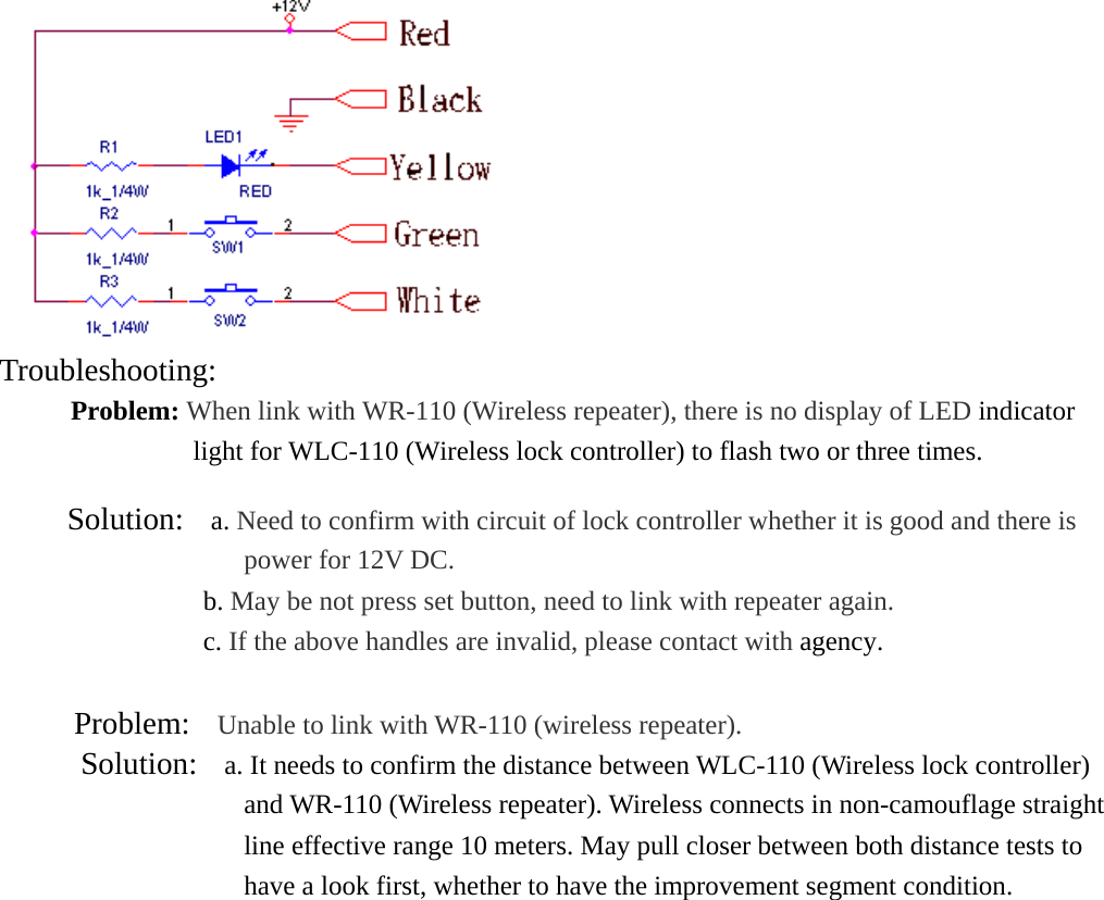  Troubleshooting:  Problem: When link with WR-110 (Wireless repeater), there is no display of LED indicator light for WLC-110 (Wireless lock controller) to flash two or three times.            Solution:  a. Need to confirm with circuit of lock controller whether it is good and there is power for 12V DC.                                b. May be not press set button, need to link with repeater again.                c. If the above handles are invalid, please contact with agency.   Problem:  Unable to link with WR-110 (wireless repeater).     Solution:   a. It needs to confirm the distance between WLC-110 (Wireless lock controller) and WR-110 (Wireless repeater). Wireless connects in non-camouflage straight line effective range 10 meters. May pull closer between both distance tests to have a look first, whether to have the improvement segment condition.  