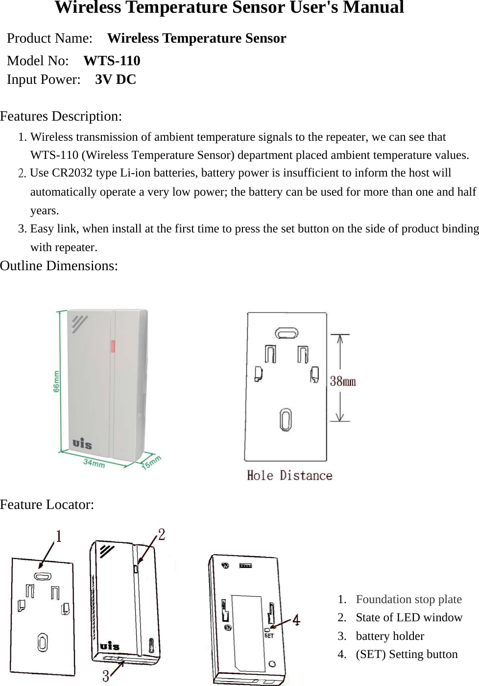 Wireless Temperature Sensor User&apos;s Manual Product Name:    Wireless Temperature Sensor   Model No:    WTS-110 Input Power:    3V DC  Features Description:    1. Wireless transmission of ambient temperature signals to the repeater, we can see that WTS-110 (Wireless Temperature Sensor) department placed ambient temperature values. 2. Use CR2032 type Li-ion batteries, battery power is insufficient to inform the host will automatically operate a very low power; the battery can be used for more than one and half years. 3. Easy link, when install at the first time to press the set button on the side of product binding with repeater. Outline Dimensions:       Feature Locator:          1.  Foundation stop plate  2.  State of LED window 3. battery holder  4.  (SET) Setting button  