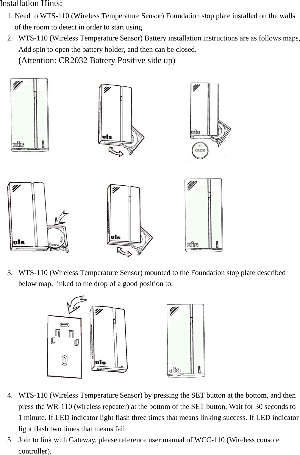 Installation Hints:  1. Need to WTS-110 (Wireless Temperature Sensor) Foundation stop plate installed on the walls of the room to detect in order to start using. 2.  WTS-110 (Wireless Temperature Sensor) Battery installation instructions are as follows maps, Add spin to open the battery holder, and then can be closed. (Attention: CR2032 Battery Positive side up)                                  3.  WTS-110 (Wireless Temperature Sensor) mounted to the Foundation stop plate described below map, linked to the drop of a good position to.        4.  WTS-110 (Wireless Temperature Sensor) by pressing the SET button at the bottom, and then press the WR-110 (wireless repeater) at the bottom of the SET button, Wait for 30 seconds to 1 minute. If LED indicator light flash three times that means linking success. If LED indicator light flash two times that means fail. 5.  Join to link with Gateway, please reference user manual of WCC-110 (Wireless console controller). 