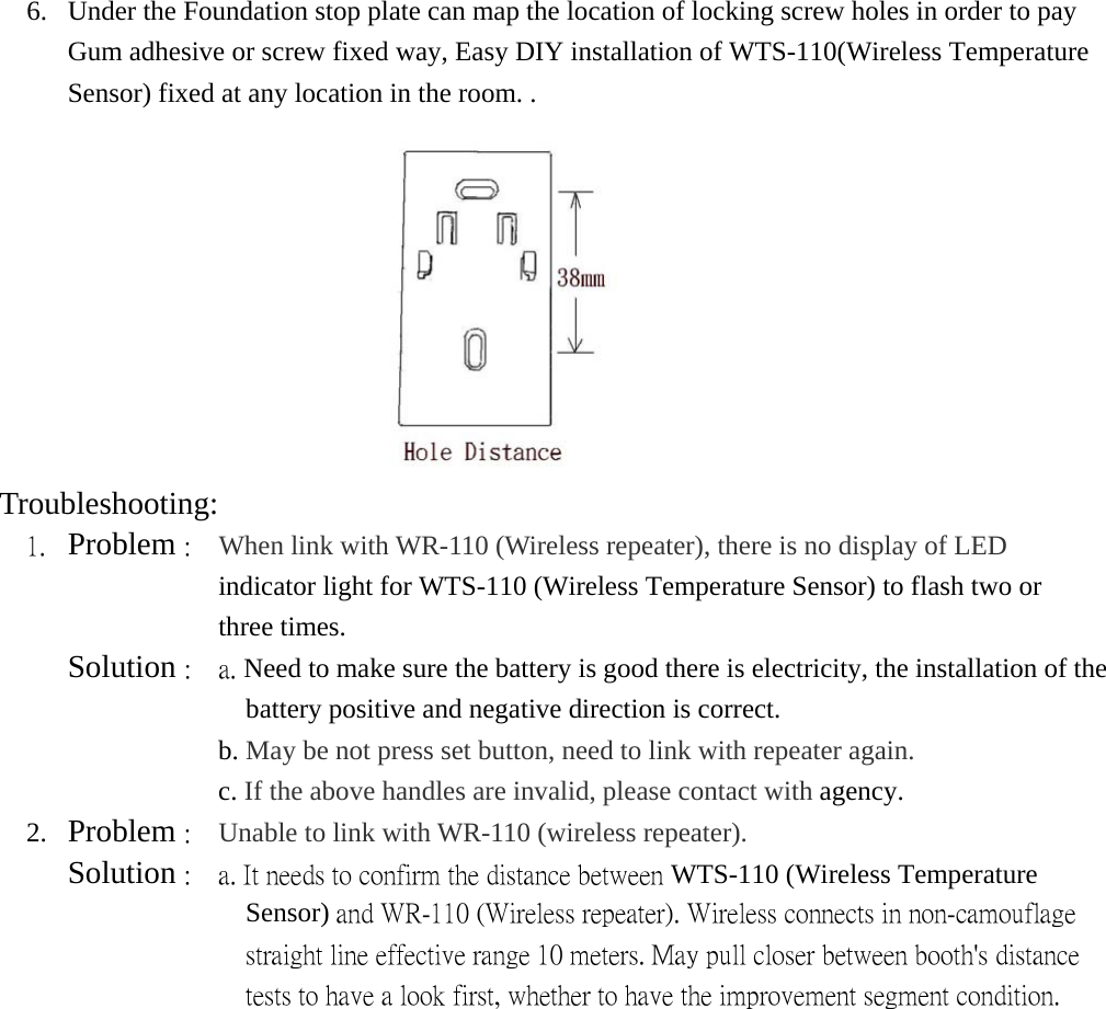 6.  Under the Foundation stop plate can map the location of locking screw holes in order to pay Gum adhesive or screw fixed way, Easy DIY installation of WTS-110(Wireless Temperature Sensor) fixed at any location in the room. .  Troubleshooting:   1.  Problem :    When link with WR-110 (Wireless repeater), there is no display of LED      indicator light for WTS-110 (Wireless Temperature Sensor) to flash two or   three times.      Solution :  a. Need to make sure the battery is good there is electricity, the installation of the battery positive and negative direction is correct.                 b. May be not press set button, need to link with repeater again.                 c. If the above handles are invalid, please contact with agency. 2.  Problem :    Unable to link with WR-110 (wireless repeater).    Solution :    a. It needs to confirm the distance between WTS-110 (Wireless Temperature Sensor) and WR-110 (Wireless repeater). Wireless connects in non-camouflage straight line effective range 10 meters. May pull closer between booth&apos;s distance tests to have a look first, whether to have the improvement segment condition. 