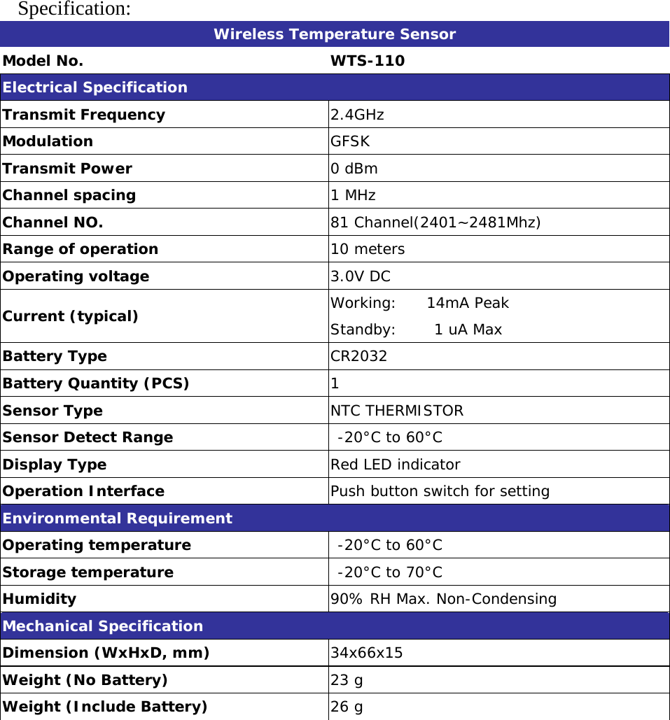  Specification:  Wireless Temperature Sensor Model No.  WTS-110 Electrical Specification Transmit Frequency  2.4GHz Modulation  GFSK Transmit Power        0 dBm  Channel spacing  1 MHz Channel NO.  81 Channel(2401~2481Mhz) Range of operation  10 meters Operating voltage          3.0V DC Current (typical)    Working:    14mA Peak Standby:     1 uA Max Battery Type  CR2032 Battery Quantity (PCS)  1 Sensor Type  NTC THERMISTOR Sensor Detect Range   -20°C to 60°C Display Type  Red LED indicator Operation Interface  Push button switch for setting Environmental Requirement Operating temperature   -20°C to 60°C Storage temperature   -20°C to 70°C Humidity  90% RH Max. Non-Condensing Mechanical Specification Dimension (WxHxD, mm)  34x66x15 Weight (No Battery)  23 g Weight (Include Battery)  26 g  