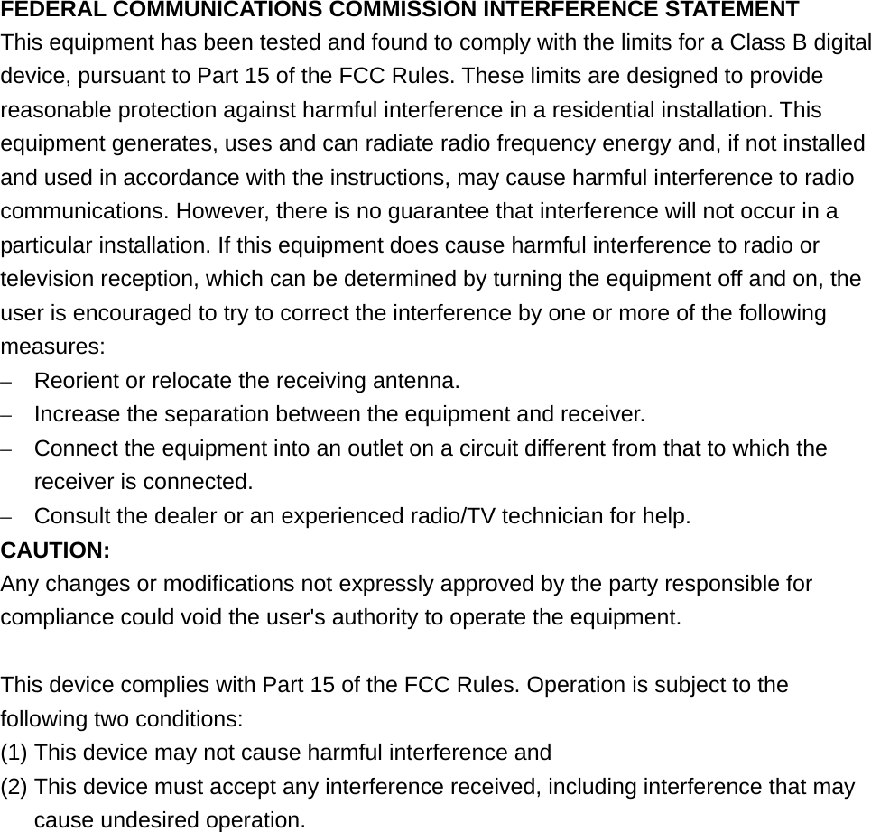  FEDERAL COMMUNICATIONS COMMISSION INTERFERENCE STATEMENT This equipment has been tested and found to comply with the limits for a Class B digital device, pursuant to Part 15 of the FCC Rules. These limits are designed to provide reasonable protection against harmful interference in a residential installation. This equipment generates, uses and can radiate radio frequency energy and, if not installed and used in accordance with the instructions, may cause harmful interference to radio communications. However, there is no guarantee that interference will not occur in a particular installation. If this equipment does cause harmful interference to radio or television reception, which can be determined by turning the equipment off and on, the user is encouraged to try to correct the interference by one or more of the following measures: –  Reorient or relocate the receiving antenna. –  Increase the separation between the equipment and receiver. –  Connect the equipment into an outlet on a circuit different from that to which the receiver is connected. –  Consult the dealer or an experienced radio/TV technician for help. CAUTION: Any changes or modifications not expressly approved by the party responsible for compliance could void the user&apos;s authority to operate the equipment.  This device complies with Part 15 of the FCC Rules. Operation is subject to the following two conditions: (1) This device may not cause harmful interference and (2) This device must accept any interference received, including interference that may cause undesired operation.   