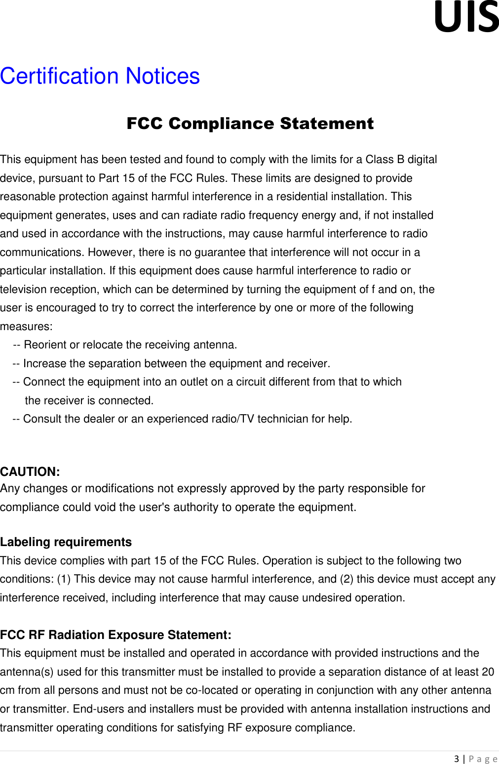 UIS  3 | P a g e   Certification Notices FCC Compliance Statement This equipment has been tested and found to comply with the limits for a Class B digital device, pursuant to Part 15 of the FCC Rules. These limits are designed to provide reasonable protection against harmful interference in a residential installation. This equipment generates, uses and can radiate radio frequency energy and, if not installed and used in accordance with the instructions, may cause harmful interference to radio communications. However, there is no guarantee that interference will not occur in a particular installation. If this equipment does cause harmful interference to radio or television reception, which can be determined by turning the equipment of f and on, the user is encouraged to try to correct the interference by one or more of the following measures:      -- Reorient or relocate the receiving antenna.      -- Increase the separation between the equipment and receiver.      -- Connect the equipment into an outlet on a circuit different from that to which         the receiver is connected.      -- Consult the dealer or an experienced radio/TV technician for help.    CAUTION: Any changes or modifications not expressly approved by the party responsible for compliance could void the user&apos;s authority to operate the equipment.  Labeling requirements This device complies with part 15 of the FCC Rules. Operation is subject to the following two conditions: (1) This device may not cause harmful interference, and (2) this device must accept any interference received, including interference that may cause undesired operation.   FCC RF Radiation Exposure Statement: This equipment must be installed and operated in accordance with provided instructions and the antenna(s) used for this transmitter must be installed to provide a separation distance of at least 20 cm from all persons and must not be co-located or operating in conjunction with any other antenna or transmitter. End-users and installers must be provided with antenna installation instructions and transmitter operating conditions for satisfying RF exposure compliance. 