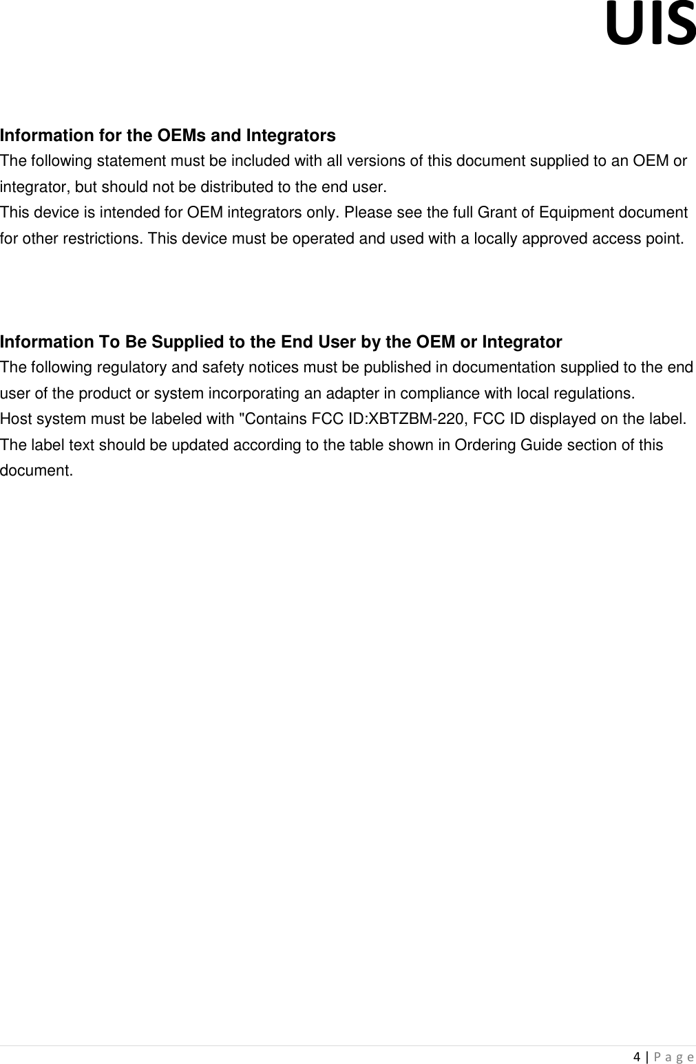 UIS  4 | P a g e     Information for the OEMs and Integrators The following statement must be included with all versions of this document supplied to an OEM or integrator, but should not be distributed to the end user. This device is intended for OEM integrators only. Please see the full Grant of Equipment document for other restrictions. This device must be operated and used with a locally approved access point.    Information To Be Supplied to the End User by the OEM or Integrator The following regulatory and safety notices must be published in documentation supplied to the end user of the product or system incorporating an adapter in compliance with local regulations. Host system must be labeled with &quot;Contains FCC ID:XBTZBM-220, FCC ID displayed on the label. The label text should be updated according to the table shown in Ordering Guide section of this document.                            