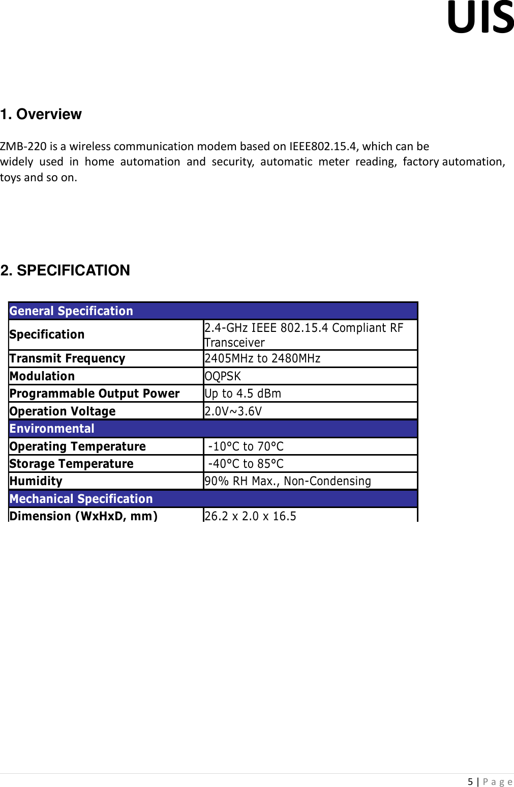 UIS  5 | P a g e      1. Overview   ZMB-220 is a wireless communication modem based on IEEE802.15.4, which can be  widely  used  in  home  automation  and  security,  automatic  meter  reading,  factory automation, toys and so on.       2. SPECIFICATION                 General SpecificationSpecificationTransmit Frequency 2405MHz to 2480MHzModulation OQPSKProgrammable Output Power Up to 4.5 dBmOperation Voltage 2.0V~3.6VEnvironmentalOperating Temperature  -10°C to 70°CStorage Temperature  -40°C to 85°CHumidity 90% RH Max., Non-CondensingMechanical SpecificationDimension (WxHxD, mm) 26.2 x 2.0 x 16.52.4-GHz IEEE 802.15.4 Compliant RF Transceiver