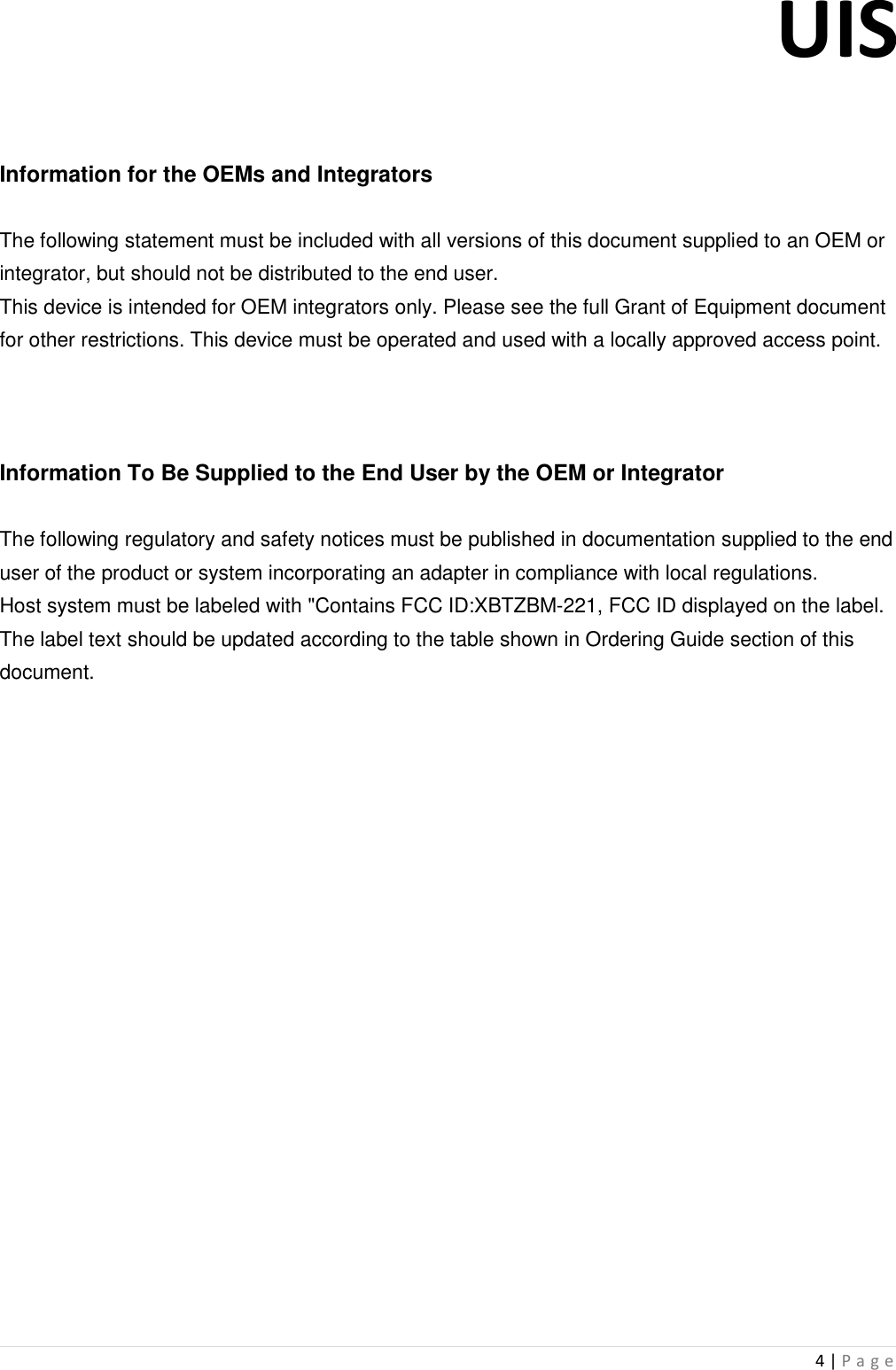 UIS  4 | P a g e     Information for the OEMs and Integrators  The following statement must be included with all versions of this document supplied to an OEM or integrator, but should not be distributed to the end user. This device is intended for OEM integrators only. Please see the full Grant of Equipment document for other restrictions. This device must be operated and used with a locally approved access point.    Information To Be Supplied to the End User by the OEM or Integrator  The following regulatory and safety notices must be published in documentation supplied to the end user of the product or system incorporating an adapter in compliance with local regulations. Host system must be labeled with &quot;Contains FCC ID:XBTZBM-221, FCC ID displayed on the label. The label text should be updated according to the table shown in Ordering Guide section of this document.                         