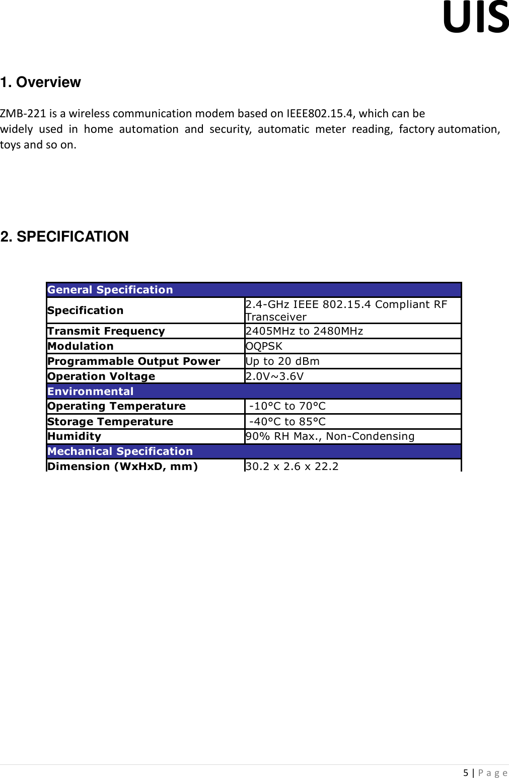 UIS  5 | P a g e    1. Overview   ZMB-221 is a wireless communication modem based on IEEE802.15.4, which can be  widely  used  in  home  automation  and  security,  automatic  meter  reading,  factory automation, toys and so on.       2. SPECIFICATION                     General SpecificationSpecificationTransmit Frequency 2405MHz to 2480MHzModulation OQPSKProgrammable Output Power Up to 20 dBmOperation Voltage 2.0V~3.6VEnvironmentalOperating Temperature  -10°C to 70°CStorage Temperature  -40°C to 85°CHumidity 90% RH Max., Non-CondensingMechanical SpecificationDimension (WxHxD, mm) 30.2 x 2.6 x 22.22.4-GHz IEEE 802.15.4 Compliant RF Transceiver