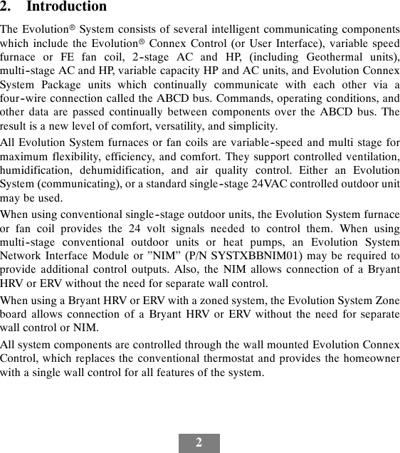 22. IntroductionThe EvolutionrSystem consists of several intelligent communicating componentswhich include the EvolutionrConnex Control (or User Interface), variable speedfurnace or FE fan coil, 2--stage AC and HP, (including Geothermal units),multi--stage AC and HP, variable capacity HP and AC units, and Evolution ConnexSystem Package units which continually communicate with each other via afour--wire connection called the ABCD bus. Commands, operating conditions, andother data are passed continually between components over the ABCD bus. Theresult is a new level of comfort, versatility, and simplicity.All Evolution System furnaces or fan coils are variable--speed and multi stage formaximum flexibility, efficiency, and comfort. They support controlled ventilation,humidification, dehumidification, and air quality control. Either an EvolutionSystem (communicating), or a standard single--stage 24VAC controlled outdoor unitmay be used.When using conventional single--stage outdoor units, the Evolution System furnaceor fan coil provides the 24 volt signals needed to control them. When usingmulti--stage conventional outdoor units or heat pumps, an Evolution SystemNetwork Interface Module or ”NIM” (P/N SYSTXBBNIM01) may be required toprovide additional control outputs. Also, the NIM allows connection of a BryantHRV or ERV without the need for separate wall control.When using a Bryant HRV or ERV with a zoned system, the Evolution System Zoneboard allows connection of a Bryant HRV or ERV without the need for separatewall control or NIM.All system components are controlled through the wall mounted Evolution ConnexControl, which replaces the conventional thermostat and provides the homeownerwith a single wall control for all features of the system.