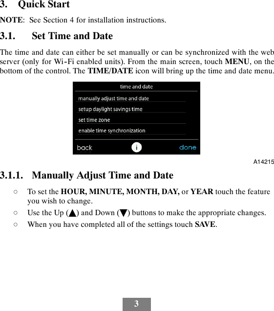 33. Quick StartNOTE: See Section 4 for installation instructions.3.1. Set Time and DateThe time and date can either be set manually or can be synchronized with the webserver (only for Wi--Fi enabled units). From the main screen, touch MENU,onthebottom of the control. The TIME/DATE icon will bring up the time and date menu.A142153.1.1. Manually Adjust Time and DatedTo set the HOUR, MINUTE, MONTH, DAY, or YEAR touch the featureyou wish to change.dUse the Up (Y) and Down (B) buttons to make the appropriate changes.dWhen you have completed all of the settings touch SAVE.