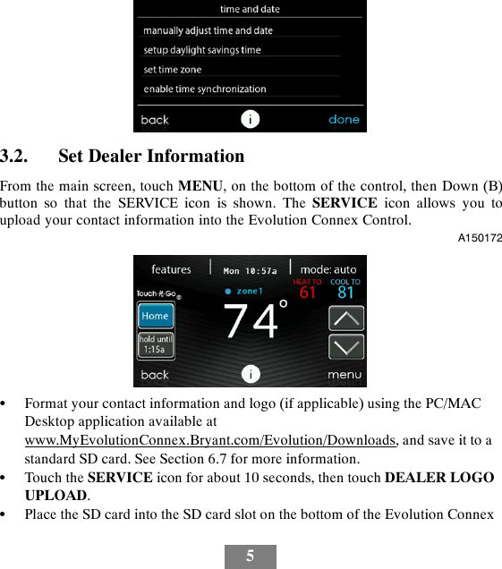 53.2. Set Dealer InformationFrom the main screen, touch MENU, on the bottom of the control, then Down (B)button so that the SERVICE icon is shown. The SERVICE icon allows you toupload your contact information into the Evolution Connex Control.A150172SFormat your contact information and logo (if applicable) using the PC/MACDesktop application available atwww.MyEvolutionConnex.Bryant.com/Evolution/Downloads, and save it to astandard SD card. See Section 6.7 for more information.STouch the SERVICE icon for about 10 seconds, then touch DEALER LOGOUPLOAD.SPlace the SD card into the SD card slot on the bottom of the Evolution Connex