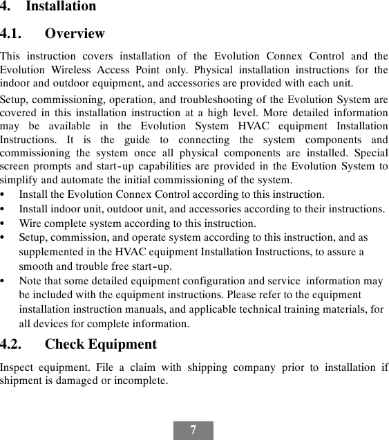 74. Installation4.1. OverviewThis instruction covers installation of the Evolution Connex Control and theEvolution Wireless Access Point only. Physical installation instructions for theindoor and outdoor equipment, and accessories are provided with each unit.Setup, commissioning, operation, and troubleshooting of the Evolution System arecovered in this installation instruction at a high level. More detailed informationmay be available in the Evolution System HVAC equipment InstallationInstructions. It is the guide to connecting the system components andcommissioning the system once all physical components are installed. Specialscreen prompts and start--up capabilities are provided in the Evolution System tosimplify and automate the initial commissioning of the system.SInstall the Evolution Connex Control according to this instruction.SInstall indoor unit, outdoor unit, and accessories according to their instructions.SWire complete system according to this instruction.SSetup, commission, and operate system according to this instruction, and assupplemented in the HVAC equipment Installation Instructions, to assure asmooth and trouble free start--up.SNote that some detailed equipment configuration and service information maybe included with the equipment instructions. Please refer to the equipmentinstallation instruction manuals, and applicable technical training materials, forall devices for complete information.4.2. Check EquipmentInspect equipment. File a claim with shipping company prior to installation ifshipment is damaged or incomplete.