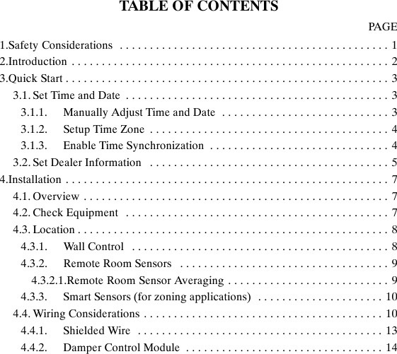TABLE OF CONTENTSPAGE1.Safety Considerations 1.............................................2.Introduction 2.....................................................3.Quick Start 3......................................................3.1. Set Time and Date 3............................................3.1.1. Manually Adjust Time and Date 3............................3.1.2. Setup Time Zone 4........................................3.1.3. Enable Time Synchronization 4..............................3.2. Set Dealer Information 5........................................4.Installation 7......................................................4.1. Overview 7...................................................4.2. Check Equipment 7............................................4.3. Location 8....................................................4.3.1. Wall Control 8...........................................4.3.2. Remote Room Sensors 9...................................4.3.2.1.Remote Room Sensor Averaging 9...........................4.3.3. Smart Sensors (for zoning applications) 10.....................4.4. Wiring Considerations 10........................................4.4.1. Shielded Wire 13.........................................4.4.2. Damper Control Module 14.................................