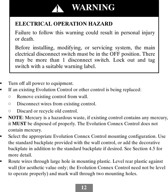 12ELECTRICAL OPERATION HAZARDFailure to follow this warning could result in personal injuryor death.Before installing, modifying, or servicing system, the mainelectrical disconnect switch must be in the OFF position. Theremay be more than 1 disconnect switch. Lock out and tagswitch with a suitable warning label.!WARNINGSTurn off all power to equipment.SIf an existing Evolution Control or other control is being replaced:dRemove existing control from wall.dDisconnect wires from existing control.dDiscard or recycle old control.SNOTE: Mercury is a hazardous waste, if existing control contains any mercury,it MUST be disposed of properly. The Evolution Connex Control does notcontain mercury.SSelect the appropriate Evolution Connex Control mounting configuration. Usethe standard backplate provided with the wall control, or add the decorativebackplate in addition to the standard backplate if desired. See Section 4.5 formore detail.SRoute wires through large hole in mounting plastic. Level rear plastic againstwall (for aesthetic value only; the Evolution Connex Control need not be levelto operate properly) and mark wall through two mounting holes.