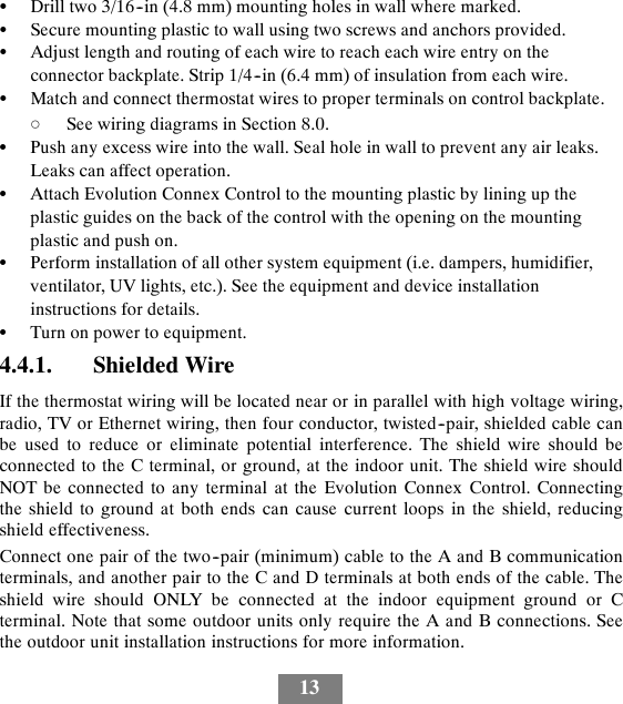 13SDrill two 3/16--in (4.8 mm) mounting holes in wall where marked.SSecure mounting plastic to wall using two screws and anchors provided.SAdjust length and routing of each wire to reach each wire entry on theconnector backplate. Strip 1/4--in (6.4 mm) of insulation from each wire.SMatch and connect thermostat wires to proper terminals on control backplate.dSee wiring diagrams in Section 8.0.SPush any excess wire into the wall. Seal hole in wall to prevent any air leaks.Leaks can affect operation.SAttach Evolution Connex Control to the mounting plastic by lining up theplastic guides on the back of the control with the opening on the mountingplastic and push on.SPerform installation of all other system equipment (i.e. dampers, humidifier,ventilator, UV lights, etc.). See the equipment and device installationinstructions for details.STurn on power to equipment.4.4.1. Shielded WireIf the thermostat wiring will be located near or in parallel with high voltage wiring,radio, TV or Ethernet wiring, then four conductor, twisted--pair, shielded cable canbe used to reduce or eliminate potential interference. The shield wire should beconnected to the C terminal, or ground, at the indoor unit. The shield wire shouldNOT be connected to any terminal at the Evolution Connex Control. Connectingthe shield to ground at both ends can cause current loops in the shield, reducingshield effectiveness.Connect one pair of the two--pair (minimum) cable to the A and B communicationterminals, and another pair to the C and D terminals at both ends of the cable. Theshield wire should ONLY be connected at the indoor equipment ground or Cterminal. Note that some outdoor units only require the A and B connections. Seethe outdoor unit installation instructions for more information.