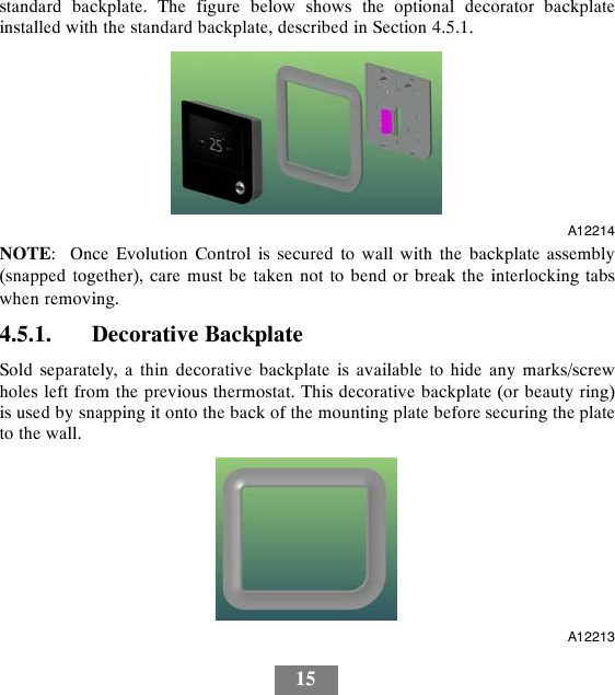 15standard backplate. The figure below shows the optional decorator backplateinstalled with the standard backplate, described in Section 4.5.1.A12214NOTE: Once Evolution Control is secured to wall with the backplate assembly(snapped together), care must be taken not to bend or break the interlocking tabswhen removing.4.5.1. Decorative BackplateSold separately, a thin decorative backplate is available to hide any marks/screwholes left from the previous thermostat. This decorative backplate (or beauty ring)is used by snapping it onto the back of the mounting plate before securing the plateto the wall.A12213