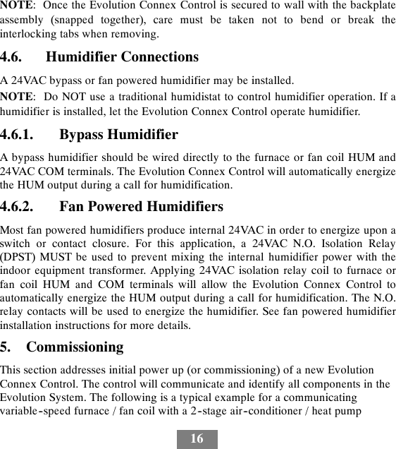 16NOTE: Once the Evolution Connex Control is secured to wall with the backplateassembly (snapped together), care must be taken not to bend or break theinterlocking tabs when removing.4.6. Humidifier ConnectionsA 24VAC bypass or fan powered humidifier may be installed.NOTE: Do NOT use a traditional humidistat to control humidifier operation. If ahumidifier is installed, let the Evolution Connex Control operate humidifier.4.6.1. Bypass HumidifierA bypass humidifier should be wired directly to the furnace or fan coil HUM and24VAC COM terminals. The Evolution Connex Control will automatically energizethe HUM output during a call for humidification.4.6.2. Fan Powered HumidifiersMost fan powered humidifiers produce internal 24VAC in order to energize upon aswitch or contact closure. For this application, a 24VAC N.O. Isolation Relay(DPST) MUST be used to prevent mixing the internal humidifier power with theindoor equipment transformer. Applying 24VAC isolation relay coil to furnace orfan coil HUM and COM terminals will allow the Evolution Connex Control toautomatically energize the HUM output during a call for humidification. The N.O.relay contacts will be used to energize the humidifier. See fan powered humidifierinstallation instructions for more details.5. CommissioningThis section addresses initial power up (or commissioning) of a new EvolutionConnex Control. The control will communicate and identify all components in theEvolution System. The following is a typical example for a communicatingvariable--speed furnace / fan coil with a 2--stage air--conditioner / heat pump