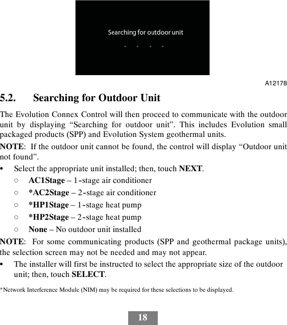 18A121785.2. Searching for Outdoor UnitThe Evolution Connex Control will then proceed to communicate with the outdoorunit by displaying “Searching for outdoor unit”. This includes Evolution smallpackaged products (SPP) and Evolution System geothermal units.NOTE: If the outdoor unit cannot be found, the control will display “Outdoor unitnot found”.SSelect the appropriate unit installed; then, touch NEXT.dAC1Stage – 1--stage air conditionerd*AC2Stage – 2--stage air conditionerd*HP1Stage – 1--stage heat pumpd*HP2Stage – 2--stage heat pumpdNone – No outdoor unit installedNOTE: For some communicating products (SPP and geothermal package units),the selection screen may not be needed and may not appear.SThe installer will first be instructed to select the appropriate size of the outdoorunit; then, touch SELECT.*Network Interference Module (NIM) may be required for these selections to be displayed.