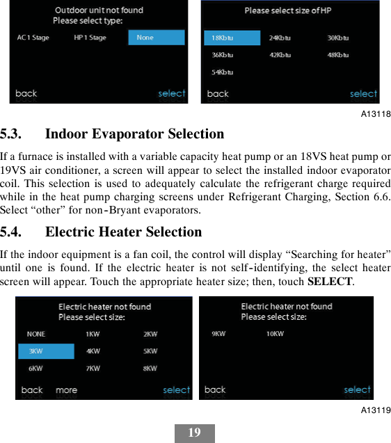 19A131185.3. Indoor Evaporator SelectionIf a furnace is installed with a variable capacity heat pump or an 18VS heat pump or19VS air conditioner, a screen will appear to select the installed indoor evaporatorcoil. This selection is used to adequately calculate the refrigerant charge requiredwhile in the heat pump charging screens under Refrigerant Charging, Section 6.6.Select “other” for non--Bryant evaporators.5.4. Electric Heater SelectionIf the indoor equipment is a fan coil, the control will display “Searching for heater”until one is found. If the electric heater is not self--identifying, the select heaterscreen will appear. Touch the appropriate heater size; then, touch SELECT.A13119