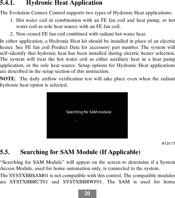 205.4.1. Hydronic Heat ApplicationThe Evolution Connex Control supports two types of Hydronic Heat applications:1. Hot water coil in combination with an FE fan coil and heat pump, or hotwater coil as sole heat source with an FE fan coil.2. Non--zoned FE fan coil combined with radiant hot water heat.In either application, a Hydronic Heat kit should be installed in place of an electricheater. See FE fan coil Product Data for accessory part number. The system willself--identify that hydronic heat has been installed during electric heater selection.The system will treat the hot water coil as either auxiliary heat in a heat pumpapplication, or the sole heat source. Setup options for Hydronic Heat applicationsare described in the setup section of this instruction.NOTE: The daily airflow verification test will take place even when the radianthydronic heat option is selected.A131175.5. Searching for SAM Module (If Applicable)“Searching for SAM Module” will appear on the screen to determine if a SystemAccess Module, used for home automation only, is connected to the system.The SYSTXBBSAM01 is not compatible with this control. The compatible modulesare SYSTXBBRCT01 and SYSTXBBRWF01. The SAM is used for home