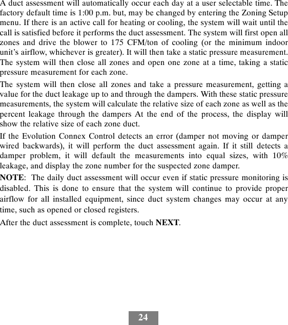 24A duct assessment will automatically occur each day at a user selectable time. Thefactory default time is 1:00 p.m. but, may be changed by entering the Zoning Setupmenu. If there is an active call for heating or cooling, the system will wait until thecall is satisfied before it performs the duct assessment. The system will first open allzones and drive the blower to 175 CFM/ton of cooling (or the minimum indoorunit’s airflow, whichever is greater). It will then take a static pressure measurement.The system will then close all zones and open one zone at a time, taking a staticpressure measurement for each zone.The system will then close all zones and take a pressure measurement, getting avalue for the duct leakage up to and through the dampers. With these static pressuremeasurements, the system will calculate the relative size of each zone as well as thepercent leakage through the dampers At the end of the process, the display willshow the relative size of each zone duct.If the Evolution Connex Control detects an error (damper not moving or damperwired backwards), it will perform the duct assessment again. If it still detects adamper problem, it will default the measurements into equal sizes, with 10%leakage, and display the zone number for the suspected zone damper.NOTE: The daily duct assessment will occur even if static pressure monitoring isdisabled. This is done to ensure that the system will continue to provide properairflow for all installed equipment, since duct system changes may occur at anytime, such as opened or closed registers.After the duct assessment is complete, touch NEXT.