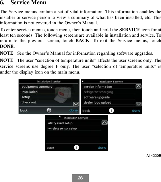 266. Service MenuThe Service menus contain a set of vital information. This information enables theinstaller or service person to view a summary of what has been installed, etc. Thisinformation is not covered in the Owner’s Manual.To enter service menus, touch menu, then touch and hold the SERVICE icon for atleast ten seconds. The following screens are available in installation and service. Toreturn to the previous screen, touch BACK. To exit the Service menus, touchDONE.NOTE: See the Owner’s Manual for information regarding software upgrades.NOTE: The user “selection of temperature units” affects the user screens only. Theservice screens use degree F only. The user “selection of temperature units” isunder the display icon on the main menu.A14220B