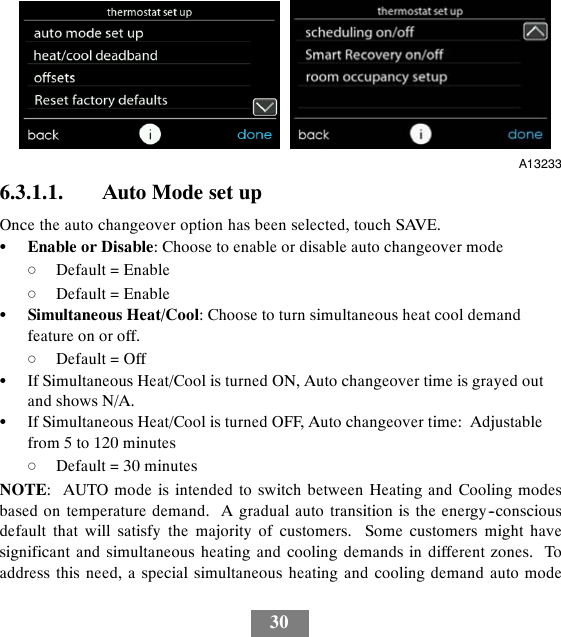 30A132336.3.1.1. Auto Mode set upOnce the auto changeover option has been selected, touch SAVE.SEnable or Disable: Choose to enable or disable auto changeover modedDefault = EnabledDefault = EnableSSimultaneous Heat/Cool: Choose to turn simultaneous heat cool demandfeature on or off.dDefault = OffSIf Simultaneous Heat/Cool is turned ON, Auto changeover time is grayed outand shows N/A.SIf Simultaneous Heat/Cool is turned OFF, Auto changeover time: Adjustablefrom 5 to 120 minutesdDefault = 30 minutesNOTE: AUTO mode is intended to switch between Heating and Cooling modesbased on temperature demand. A gradual auto transition is the energy--consciousdefault that will satisfy the majority of customers. Some customers might havesignificant and simultaneous heating and cooling demands in different zones. Toaddress this need, a special simultaneous heating and cooling demand auto mode