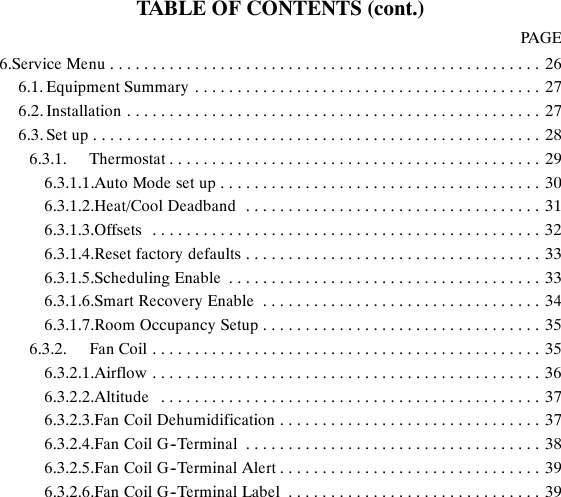 TABLE OF CONTENTS (cont.)PAGE6.Service Menu 26...................................................6.1. Equipment Summary 27.........................................6.2. Installation 27.................................................6.3. Set up 28.....................................................6.3.1. Thermostat 29............................................6.3.1.1.Auto Mode set up 30......................................6.3.1.2.Heat/Cool Deadband 31...................................6.3.1.3.Offsets 32..............................................6.3.1.4.Reset factory defaults 33...................................6.3.1.5.Scheduling Enable 33.....................................6.3.1.6.Smart Recovery Enable 34.................................6.3.1.7.Room Occupancy Setup 35.................................6.3.2. Fan Coil 35..............................................6.3.2.1.Airflow 36..............................................6.3.2.2.Altitude 37.............................................6.3.2.3.Fan Coil Dehumidification 37...............................6.3.2.4.Fan Coil G--Terminal 38...................................6.3.2.5.Fan Coil G--Terminal Alert 39...............................6.3.2.6.Fan Coil G--Terminal Label 39..............................