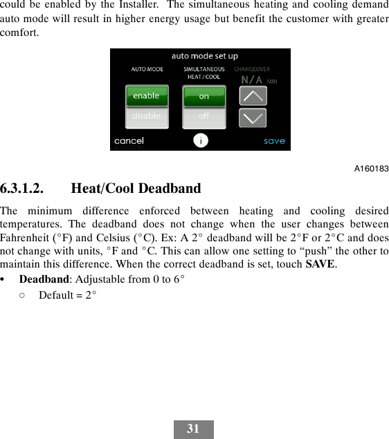 31could be enabled by the Installer. The simultaneous heating and cooling demandauto mode will result in higher energy usage but benefit the customer with greatercomfort.A1601836.3.1.2. Heat/Cool DeadbandThe minimum difference enforced between heating and cooling desiredtemperatures. The deadband does not change when the user changes betweenFahrenheit (_F) and Celsius (_C). Ex: A 2_deadband will be 2_For2_Canddoesnot change with units, _Fand_C. This can allow one setting to “push” the other tomaintain this difference. When the correct deadband is set, touch SAVE.SDeadband: Adjustable from 0 to 6_dDefault = 2_