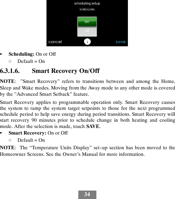 34SScheduling: On or OffdDefault = On6.3.1.6. Smart Recovery On/OffNOTE: ”Smart Recovery” refers to transitions between and among the Home,Sleep and Wake modes. Moving from the Away mode to any other mode is coveredby the ”Advanced Smart Setback” feature.Smart Recovery applies to programmable operation only. Smart Recovery causesthe system to ramp the system target setpoints to those for the next programmedschedule period to help save energy during period transitions. Smart Recovery willstart recovery 90 minutes prior to schedule change in both heating and coolingmode. After the selection is made, touch SAVE.SSmart Recovery: On or OffdDefault = OnNOTE: The “Temperature Units Display” set--up section has been moved to theHomeowner Screens. See the Owner’s Manual for more information.