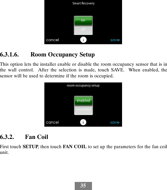 356.3.1.6. Room Occupancy SetupThis option lets the installer enable or disable the room occupancy sensor that is inthe wall control. After the selection is made, touch SAVE. When enabled, thesensor will be used to determine if the room is occupied.6.3.2. Fan CoilFirst touch SETUP, then touch FAN COIL to set up the parameters for the fan coilunit.