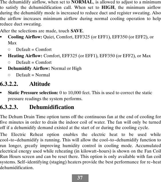 37The dehumidify airflow, when set to NORMAL,isallowedtoadjusttoaminimumto satisfy the dehumidification call. When set to HIGH, the minimum airflowduring the dehumidify mode is increased to reduce duct and register sweating. Alsothe airflow increases minimum airflow during normal cooling operation to helpreduce duct sweating.After the selections are made, touch SAVE.SCooling Airflow: Quiet, Comfort, EFF325 (or EFF1), EFF350 (or EFF2), orMaxdDefault = ComfortSHeating Airflow: Comfort, EFF325 (or EFF1), EFF350 (or EFF2), or MaxdDefault = ComfortSDehumidify Airflow: Normal or HighdDefault = Normal6.3.2.2. AltitudeSStatic Pressure selection: 0 to 10,000 feet. This is used to correct the staticpressure readings the system performs.6.3.2.3. DehumidificationThe Dehum Drain Time option turns off the continuous fan at the end of cooling forfive minutes in order to drain the indoor coil of water. The fan will only be turnedoff if a dehumidify demand existed at the start of or during the cooling cycle.The Electric Reheat option enables the electric heat to be used whilecool--to--dehumidify is running. This will allow the cool--to--dehumidify function torun longer, greatly improving humidity control in cooling mode. Accumulatedelectrical energy used while reheating (in kilowatt--hours) is shown on the Fan CoilRun Hours screen and can be reset there. This option is only available with fan coilsystems. Self--identifying (staging) heaters provide the best performance for re--heatdehumidification.