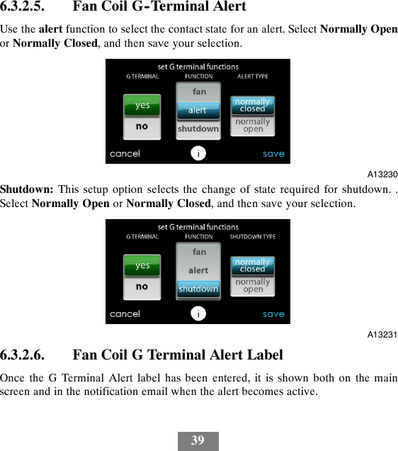 396.3.2.5. Fan Coil G--Terminal AlertUse the alert function to select the contact state for an alert. Select Normally Openor Normally Closed, and then save your selection.A13230Shutdown: This setup option selects the change of state required for shutdown. .Select Normally Open or Normally Closed, and then save your selection.A132316.3.2.6. Fan Coil G Terminal Alert LabelOnce the G Terminal Alert label has been entered, it is shown both on the mainscreen and in the notification email when the alert becomes active.