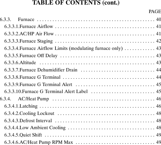 TABLE OF CONTENTS (cont.)PAGE6.3.3. Furnace 40..............................................6.3.3.1.Furnace Airflow 41.......................................6.3.3.2.AC/HP Air Flow 41.......................................6.3.3.3.Furnace Staging 42.......................................6.3.3.4.Furnace Airflow Limits (modulating furnace only) 43............6.3.3.5.Furnace Off Delay 43.....................................6.3.3.6.Altitude 43.............................................6.3.3.7.Furnace Dehumidifier Drain 44.............................6.3.3.8.Furnace G Terminal 44....................................6.3.3.9.Furnace G Terminal Alert 45...............................6.3.3.10.Furnace G Terminal Alert Label 45.........................6.3.4. AC/Heat Pump 46........................................6.3.4.1.Latching 46.............................................6.3.4.2.Cooling Lockout 48......................................6.3.4.3.Defrost Interval 48.......................................6.3.4.4.Low Ambient Cooling 48..................................6.3.4.5.Quiet Shift 49...........................................6.3.4.6.AC/Heat Pump RPM Max 49...............................