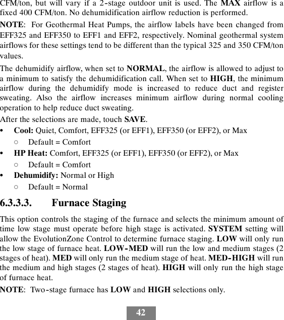 42CFM/ton, but will vary if a 2--stage outdoor unit is used. The MAX airflow is afixed 400 CFM/ton. No dehumidification airflow reduction is performed.NOTE: For Geothermal Heat Pumps, the airflow labels have been changed fromEFF325 and EFF350 to EFF1 and EFF2, respectively. Nominal geothermal systemairflows for these settings tend to be different than the typical 325 and 350 CFM/tonvalues.The dehumidify airflow, when set to NORMAL, the airflow is allowed to adjust toa minimum to satisfy the dehumidification call. When set to HIGH, the minimumairflow during the dehumidify mode is increased to reduce duct and registersweating. Also the airflow increases minimum airflow during normal coolingoperation to help reduce duct sweating.After the selections are made, touch SAVE.SCool: Quiet, Comfort, EFF325 (or EFF1), EFF350 (or EFF2), or MaxdDefault = ComfortSHP Heat: Comfort, EFF325 (or EFF1), EFF350 (or EFF2), or MaxdDefault = ComfortSDehumidify: Normal or HighdDefault = Normal6.3.3.3. Furnace StagingThis option controls the staging of the furnace and selects the minimum amount oftime low stage must operate before high stage is activated. SYSTEM setting willallow the EvolutionZone Control to determine furnace staging. LOW will only runthe low stage of furnace heat. LOW--MED will run the low and medium stages (2stages of heat). MED will only run the medium stage of heat. MED--HIGH will runthe medium and high stages (2 stages of heat). HIGH will only run the high stageof furnace heat.NOTE: Two--stage furnace has LOW and HIGH selections only.