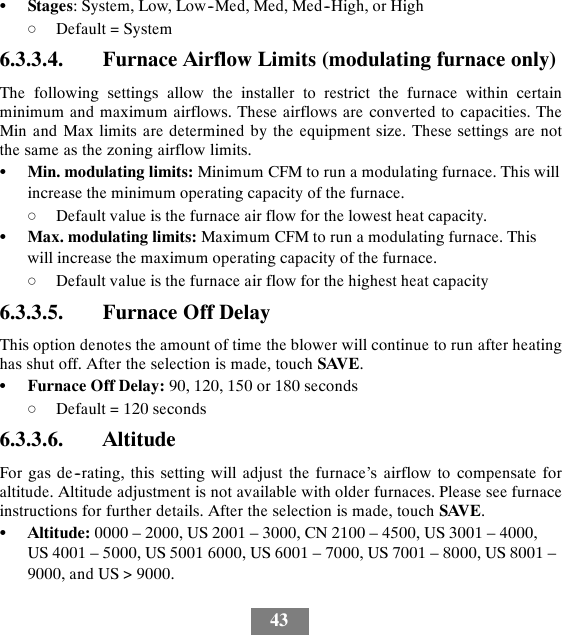 43SStages: System, Low, Low--Med, Med, Med--High, or HighdDefault = System6.3.3.4. Furnace Airflow Limits (modulating furnace only)The following settings allow the installer to restrict the furnace within certainminimum and maximum airflows. These airflows are converted to capacities. TheMin and Max limits are determined by the equipment size. These settings are notthe same as the zoning airflow limits.SMin. modulating limits: Minimum CFM to run a modulating furnace. This willincrease the minimum operating capacity of the furnace.dDefault value is the furnace air flow for the lowest heat capacity.SMax. modulating limits: Maximum CFM to run a modulating furnace. Thiswill increase the maximum operating capacity of the furnace.dDefault value is the furnace air flow for the highest heat capacity6.3.3.5. Furnace Off DelayThis option denotes the amount of time the blower will continue to run after heatinghas shut off. After the selection is made, touch SAVE.SFurnace Off Delay: 90, 120, 150 or 180 secondsdDefault = 120 seconds6.3.3.6. AltitudeFor gas de--rating, this setting will adjust the furnace’s airflow to compensate foraltitude. Altitude adjustment is not available with older furnaces. Please see furnaceinstructions for further details. After the selection is made, touch SAVE.SAltitude: 0000 – 2000, US 2001 – 3000, CN 2100 – 4500, US 3001 – 4000,US 4001 – 5000, US 5001 6000, US 6001 – 7000, US 7001 – 8000, US 8001 –9000, and US &gt; 9000.
