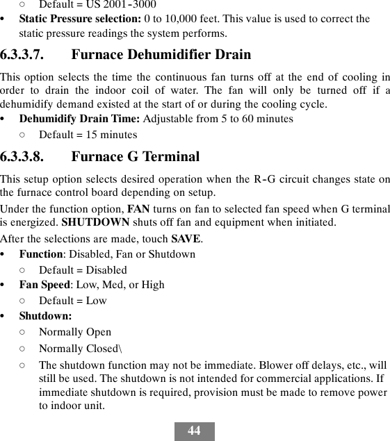 44dDefault = US 2001--3000SStatic Pressure selection: 0 to 10,000 feet. This value is used to correct thestatic pressure readings the system performs.6.3.3.7. Furnace Dehumidifier DrainThis option selects the time the continuous fan turns off at the end of cooling inorder to drain the indoor coil of water. The fan will only be turned off if adehumidify demand existed at the start of or during the cooling cycle.SDehumidify Drain Time: Adjustable from 5 to 60 minutesdDefault = 15 minutes6.3.3.8. Furnace G TerminalThis setup option selects desired operation when the R--G circuit changes state onthe furnace control board depending on setup.Under the function option, FAN turns on fan to selected fan speed when G terminalis energized. SHUTDOWN shuts off fan and equipment when initiated.After the selections are made, touch SAVE.SFunction: Disabled, Fan or ShutdowndDefault = DisabledSFan Speed:Low,Med,orHighdDefault = LowSShutdown:dNormally OpendNormally Closed\dThe shutdown function may not be immediate. Blower off delays, etc., willstill be used. The shutdown is not intended for commercial applications. Ifimmediate shutdown is required, provision must be made to remove powerto indoor unit.
