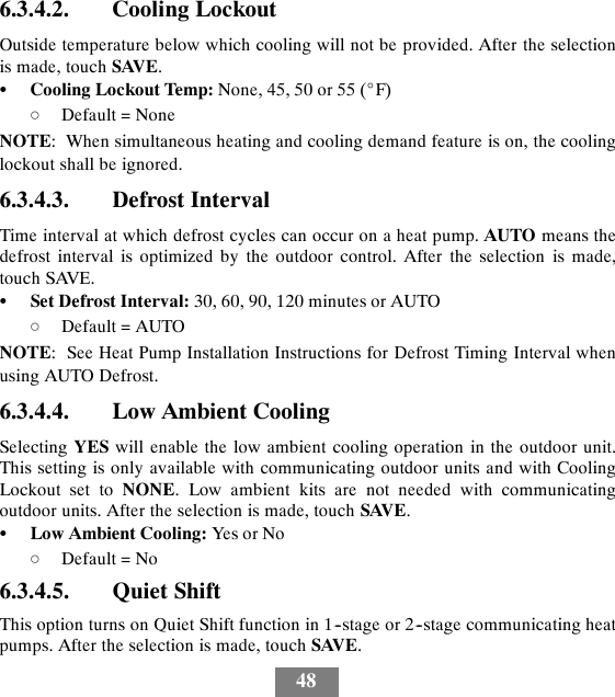 486.3.4.2. Cooling LockoutOutside temperature below which cooling will not be provided. After the selectionis made, touch SAVE.SCooling Lockout Temp: None, 45, 50 or 55 (_F)dDefault = NoneNOTE: When simultaneous heating and cooling demand feature is on, the coolinglockout shall be ignored.6.3.4.3. Defrost IntervalTime interval at which defrost cycles can occur on a heat pump. AUTO means thedefrost interval is optimized by the outdoor control. After the selection is made,touch SAVE.SSet Defrost Interval: 30, 60, 90, 120 minutes or AUTOdDefault = AUTONOTE: See Heat Pump Installation Instructions for Defrost Timing Interval whenusing AUTO Defrost.6.3.4.4. Low Ambient CoolingSelecting YES will enable the low ambient cooling operation in the outdoor unit.This setting is only available with communicating outdoor units and with CoolingLockout set to NONE. Low ambient kits are not needed with communicatingoutdoor units. After the selection is made, touch SAVE.SLow Ambient Cooling: Yes or NodDefault = No6.3.4.5. Quiet ShiftThis option turns on Quiet Shift function in 1--stage or 2--stage communicating heatpumps. After the selection is made, touch SAVE.